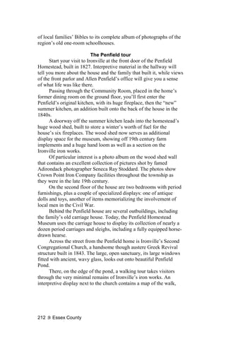 of local families’ Bibles to its complete album of photographs of the
region’s old one-room schoolhouses.

                            The Penfield tour
      Start your visit to Ironville at the front door of the Penfield
Homestead, built in 1827. Interpretive material in the hallway will
tell you more about the house and the family that built it, while views
of the front parlor and Allen Penfield’s office will give you a sense
of what life was like there.
      Passing through the Community Room, placed in the home’s
former dining room on the ground floor, you’ll first enter the
Penfield’s original kitchen, with its huge fireplace, then the “new”
summer kitchen, an addition built onto the back of the house in the
1840s.
      A doorway off the summer kitchen leads into the homestead’s
huge wood shed, built to store a winter’s worth of fuel for the
house’s six fireplaces. The wood shed now serves as additional
display space for the museum, showing off 19th century farm
implements and a huge hand loom as well as a section on the
Ironville iron works.
      Of particular interest is a photo album on the wood shed wall
that contains an excellent collection of pictures shot by famed
Adirondack photographer Seneca Ray Stoddard. The photos show
Crown Point Iron Company facilities throughout the township as
they were in the late 19th century.
      On the second floor of the house are two bedrooms with period
furnishings, plus a couple of specialized displays: one of antique
dolls and toys, another of items memorializing the involvement of
local men in the Civil War.
      Behind the Penfield house are several outbuildings, including
the family’s old carriage house. Today, the Penfield Homestead
Museum uses the carriage house to display its collection of nearly a
dozen period carriages and sleighs, including a fully equipped horse-
drawn hearse.
      Across the street from the Penfield home is Ironville’s Second
Congregational Church, a handsome though austere Greek Revival
structure built in 1843. The large, open sanctuary, its large windows
fitted with ancient, wavy glass, looks out onto beautiful Penfield
Pond.
      There, on the edge of the pond, a walking tour takes visitors
through the very minimal remains of Ironville’s iron works. An
interpretive display next to the church contains a map of the walk,




212    Essex County
 