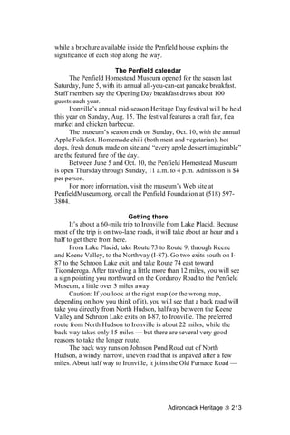 while a brochure available inside the Penfield house explains the
significance of each stop along the way.

                        The Penfield calendar
      The Penfield Homestead Museum opened for the season last
Saturday, June 5, with its annual all-you-can-eat pancake breakfast.
Staff members say the Opening Day breakfast draws about 100
guests each year.
      Ironville’s annual mid-season Heritage Day festival will be held
this year on Sunday, Aug. 15. The festival features a craft fair, flea
market and chicken barbecue.
      The museum’s season ends on Sunday, Oct. 10, with the annual
Apple Folkfest. Homemade chili (both meat and vegetarian), hot
dogs, fresh donuts made on site and “every apple dessert imaginable”
are the featured fare of the day.
      Between June 5 and Oct. 10, the Penfield Homestead Museum
is open Thursday through Sunday, 11 a.m. to 4 p.m. Admission is $4
per person.
      For more information, visit the museum’s Web site at
PenfieldMuseum.org, or call the Penfield Foundation at (518) 597-
3804.

                             Getting there
      It’s about a 60-mile trip to Ironville from Lake Placid. Because
most of the trip is on two-lane roads, it will take about an hour and a
half to get there from here.
      From Lake Placid, take Route 73 to Route 9, through Keene
and Keene Valley, to the Northway (I-87). Go two exits south on I-
87 to the Schroon Lake exit, and take Route 74 east toward
Ticonderoga. After traveling a little more than 12 miles, you will see
a sign pointing you northward on the Corduroy Road to the Penfield
Museum, a little over 3 miles away.
      Caution: If you look at the right map (or the wrong map,
depending on how you think of it), you will see that a back road will
take you directly from North Hudson, halfway between the Keene
Valley and Schroon Lake exits on I-87, to Ironville. The preferred
route from North Hudson to Ironville is about 22 miles, while the
back way takes only 15 miles — but there are several very good
reasons to take the longer route.
      The back way runs on Johnson Pond Road out of North
Hudson, a windy, narrow, uneven road that is unpaved after a few
miles. About half way to Ironville, it joins the Old Furnace Road —




                                           Adirondack Heritage      213
 