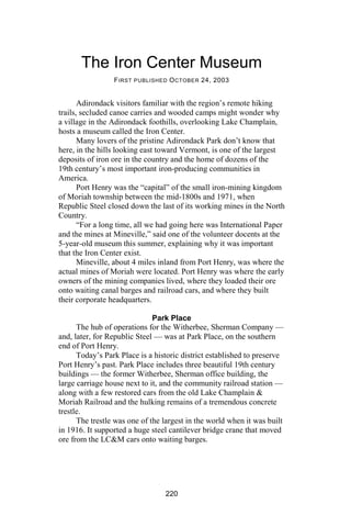 The Iron Center Museum
                 F IRST PUBLISHED O CTOBER 24, 2003


       Adirondack visitors familiar with the region’s remote hiking
trails, secluded canoe carries and wooded camps might wonder why
a village in the Adirondack foothills, overlooking Lake Champlain,
hosts a museum called the Iron Center.
       Many lovers of the pristine Adirondack Park don’t know that
here, in the hills looking east toward Vermont, is one of the largest
deposits of iron ore in the country and the home of dozens of the
19th century’s most important iron-producing communities in
America.
       Port Henry was the “capital” of the small iron-mining kingdom
of Moriah township between the mid-1800s and 1971, when
Republic Steel closed down the last of its working mines in the North
Country.
       “For a long time, all we had going here was International Paper
and the mines at Mineville,” said one of the volunteer docents at the
5-year-old museum this summer, explaining why it was important
that the Iron Center exist.
       Mineville, about 4 miles inland from Port Henry, was where the
actual mines of Moriah were located. Port Henry was where the early
owners of the mining companies lived, where they loaded their ore
onto waiting canal barges and railroad cars, and where they built
their corporate headquarters.

                              Park Place
      The hub of operations for the Witherbee, Sherman Company —
and, later, for Republic Steel — was at Park Place, on the southern
end of Port Henry.
      Today’s Park Place is a historic district established to preserve
Port Henry’s past. Park Place includes three beautiful 19th century
buildings — the former Witherbee, Sherman office building, the
large carriage house next to it, and the community railroad station —
along with a few restored cars from the old Lake Champlain &
Moriah Railroad and the hulking remains of a tremendous concrete
trestle.
      The trestle was one of the largest in the world when it was built
in 1916. It supported a huge steel cantilever bridge crane that moved
ore from the LC&M cars onto waiting barges.




                                 220
 