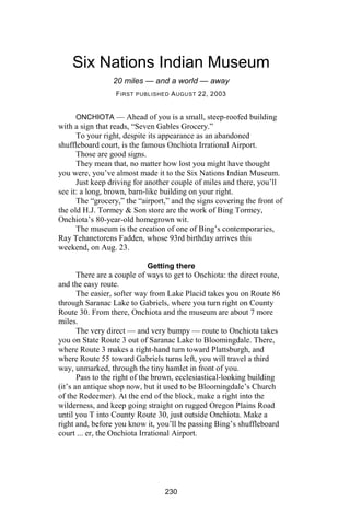 Six Nations Indian Museum
                 20 miles — and a world — away
                  F IRST PUBLISHED A UGUST 22, 2003


      ONCHIOTA — Ahead of you is a small, steep-roofed building
with a sign that reads, “Seven Gables Grocery.”
      To your right, despite its appearance as an abandoned
shuffleboard court, is the famous Onchiota Irrational Airport.
      Those are good signs.
      They mean that, no matter how lost you might have thought
you were, you’ve almost made it to the Six Nations Indian Museum.
      Just keep driving for another couple of miles and there, you’ll
see it: a long, brown, barn-like building on your right.
      The “grocery,” the “airport,” and the signs covering the front of
the old H.J. Tormey & Son store are the work of Bing Tormey,
Onchiota’s 80-year-old homegrown wit.
      The museum is the creation of one of Bing’s contemporaries,
Ray Tehanetorens Fadden, whose 93rd birthday arrives this
weekend, on Aug. 23.

                               Getting there
       There are a couple of ways to get to Onchiota: the direct route,
and the easy route.
       The easier, softer way from Lake Placid takes you on Route 86
through Saranac Lake to Gabriels, where you turn right on County
Route 30. From there, Onchiota and the museum are about 7 more
miles.
       The very direct — and very bumpy — route to Onchiota takes
you on State Route 3 out of Saranac Lake to Bloomingdale. There,
where Route 3 makes a right-hand turn toward Plattsburgh, and
where Route 55 toward Gabriels turns left, you will travel a third
way, unmarked, through the tiny hamlet in front of you.
       Pass to the right of the brown, ecclesiastical-looking building
(it’s an antique shop now, but it used to be Bloomingdale’s Church
of the Redeemer). At the end of the block, make a right into the
wilderness, and keep going straight on rugged Oregon Plains Road
until you T into County Route 30, just outside Onchiota. Make a
right and, before you know it, you’ll be passing Bing’s shuffleboard
court ... er, the Onchiota Irrational Airport.




                                  230
 