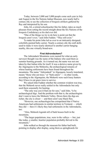 Today, between 2,000 and 3,000 people come each year in July
and August to the Six Nations Indian Museum, now nearly half a
century old, to see the collection of Iroquois artifacts gathered by
Ray and interpreted by his son.
     John, 64, a retired schoolteacher like his father, takes as much
pleasure from setting the record straight about the Six Nations of the
Iroquois Confederacy as his dad ever did.
     “One of the things we try to do here is point out that the
Iroquois aren’t over,” said John Fadden. “They still exist.”
     To make his point John led us over to an intricately designed,
colorfully painted baby carrier. Nearly a century old, the craft skills
used to make it were nearly identical to another carrier hanging
nearby, this one virtually brand-new.

                         First Adirondackers?
      The Adirondack Mountains were named for what an early
surveyor thought was the name of the Indians who used them as
summer hunting grounds. As it turned out, the name was not one
taken by that Indian tribe for itself. It was a derisive name given by
the Algonquins to the Mohawks, the archaeological remains of
whose hunting settlements have been found throughout the
mountains. The name “Adirondack” in Algonquin, loosely translated,
means “those who eat trees,” or “bark eaters” — in other words,
according to the Algonquins, the Mohawk were such lousy hunters
they’d have to eat gnaw trees to survive.
      We asked John Fadden whether the common wisdom was true,
that the Mohawk never really settled in the Adirondacks but only
used them seasonally for hunting.
      “The only way you’d find out for sure,” said John, “is by
archaeological digs. And the problem with that is, the archaeologists
don’t want to leave the Mohawk Valley. Down there the digs are
richer, the city is closer — and there aren’t any black flies.
      “However, one archaeologist has extrapolated that if Native
Americans had settlements in similar territory in Vermont — which
they did — then it’s likely they had settlements in the Adirondacks,
too.
      “Also, Mohawk legends tell of bark houses built in the
mountains.
      “The larger populations, true, were in the valleys — but, just
like today, a smaller, heartier population probably thrived in the
mountains.”
      John walked us through the museum his father had built,
pointing to display after display, using them as springboards for




                                           Adirondack Heritage     233
 