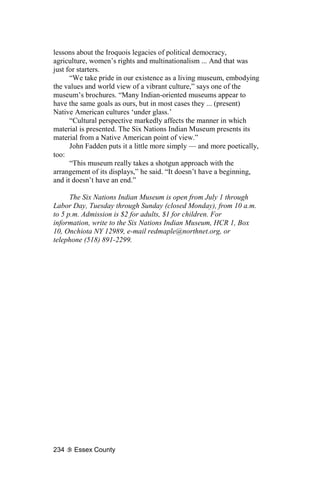 lessons about the Iroquois legacies of political democracy,
agriculture, women’s rights and multinationalism ... And that was
just for starters.
      “We take pride in our existence as a living museum, embodying
the values and world view of a vibrant culture,” says one of the
museum’s brochures. “Many Indian-oriented museums appear to
have the same goals as ours, but in most cases they ... (present)
Native American cultures ‘under glass.’
      “Cultural perspective markedly affects the manner in which
material is presented. The Six Nations Indian Museum presents its
material from a Native American point of view.”
      John Fadden puts it a little more simply — and more poetically,
too:
      “This museum really takes a shotgun approach with the
arrangement of its displays,” he said. “It doesn’t have a beginning,
and it doesn’t have an end.”

      The Six Nations Indian Museum is open from July 1 through
Labor Day, Tuesday through Sunday (closed Monday), from 10 a.m.
to 5 p.m. Admission is $2 for adults, $1 for children. For
information, write to the Six Nations Indian Museum, HCR 1, Box
10, Onchiota NY 12989, e-mail redmaple@northnet.org, or
telephone (518) 891-2299.




234    Essex County
 
