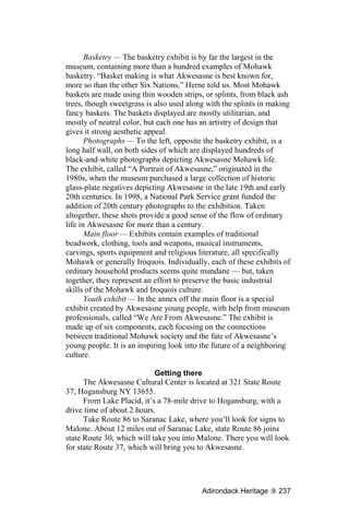 Basketry — The basketry exhibit is by far the largest in the
museum, containing more than a hundred examples of Mohawk
basketry. “Basket making is what Akwesasne is best known for,
more so than the other Six Nations,” Herne told us. Most Mohawk
baskets are made using thin wooden strips, or splints, from black ash
trees, though sweetgrass is also used along with the splints in making
fancy baskets. The baskets displayed are mostly utilitarian, and
mostly of neutral color, but each one has an artistry of design that
gives it strong aesthetic appeal.
       Photographs — To the left, opposite the basketry exhibit, is a
long half wall, on both sides of which are displayed hundreds of
black-and-white photographs depicting Akwesasne Mohawk life.
The exhibit, called “A Portrait of Akwesasne,” originated in the
1980s, when the museum purchased a large collection of historic
glass-plate negatives depicting Akwesasne in the late 19th and early
20th centuries. In 1998, a National Park Service grant funded the
addition of 20th century photographs to the exhibition. Taken
altogether, these shots provide a good sense of the flow of ordinary
life in Akwesasne for more than a century.
       Main floor — Exhibits contain examples of traditional
beadwork, clothing, tools and weapons, musical instruments,
carvings, sports equipment and religious literature, all specifically
Mohawk or generally Iroquois. Individually, each of these exhibits of
ordinary household products seems quite mundane — but, taken
together, they represent an effort to preserve the basic industrial
skills of the Mohawk and Iroquois culture.
       Youth exhibit — In the annex off the main floor is a special
exhibit created by Akwesasne young people, with help from museum
professionals, called “We Are From Akwesasne.” The exhibit is
made up of six components, each focusing on the connections
between traditional Mohawk society and the fate of Akwesasne’s
young people. It is an inspiring look into the future of a neighboring
culture.

                            Getting there
      The Akwesasne Cultural Center is located at 321 State Route
37, Hogansburg NY 13655.
      From Lake Placid, it’s a 78-mile drive to Hogansburg, with a
drive time of about 2 hours.
      Take Route 86 to Saranac Lake, where you’ll look for signs to
Malone. About 12 miles out of Saranac Lake, state Route 86 joins
state Route 30, which will take you into Malone. There you will look
for state Route 37, which will bring you to Akwesasne.




                                          Adirondack Heritage     237
 