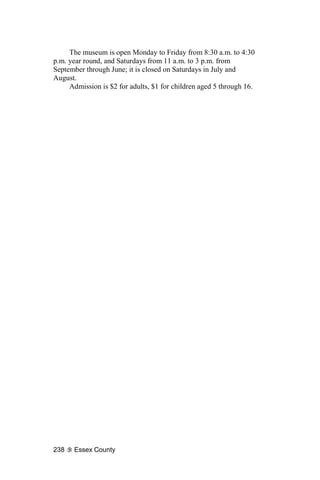 The museum is open Monday to Friday from 8:30 a.m. to 4:30
p.m. year round, and Saturdays from 11 a.m. to 3 p.m. from
September through June; it is closed on Saturdays in July and
August.
     Admission is $2 for adults, $1 for children aged 5 through 16.




238   Essex County
 