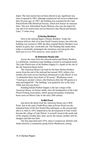 depot. The train station has not been altered in any significant way
since it opened in 1903, although commercial rail service ended more
than 30 years ago. In 1967, the building was acquired for the Lake
Placid-North Elba Historical Society, which now houses its museum
there. The new Adirondack Scenic Railway also uses the depot for
one end of its tourist-train service between Lake Placid and Saranac
Lake, 11 miles away.

                           3) Hurley Brothers
      Next to the railroad depot is Hurley Brothers. Today the
business delivers fuel oil to heat North Country homes, but when the
building was erected in 1909, the three original Hurley Brothers were
dealers in grain, hay, wood and coal. The building that stands there
today is essentially unchanged; the enormous coal and grain silos
built next to it in 1916, however, were razed in 1975.

                       4) American House site
      Across the street from the railroad station and Hurley Brothers
is a utilitarian, warehouse-type building covered in corrugated metal.
The Lake Placid store of the Hulbert Supply Co. stands on the site of
the old American House hotel.
      The American House was built by the three Hurley brothers
across from the end of the railroad line around 1893, within a few
months after train service had been introduced to Lake Placid. It was
“a substantial three-story hotel of 30 rooms,” MacKenzie wrote.
“Catering to summer visitors, [the Hurleys] often fed 180 guests at a
time and lodged 40.” The building “was gutted by fire in the early
1940s and was torn down.”
      Standing behind Hulbert Supply is the last vestige of the
American House: its former stable, once the headquarters of the Lake
Placid Trotting Association, which sponsored popular wintertime
horse races on Mirror Lake in the early 20th century.

                               5) Mill Pond
      Just down the block from the American House site is Mill
Pond. Just as the early Chubb River dam at Power Pond was the
industrial heart of the first North Elba settlement, so the second dam
above it, built in 1855, helped drive the development of what would
become the village of Lake Placid. A sawmill stood on the north side
of the original wooden dam; later, across the stream, another mill for
shingles and lath was built.
      The first dam held until 1974, when it washed out. Rebuilt with
funds raised by a community group led by MacKenzie, among




14   Olympic Region
 