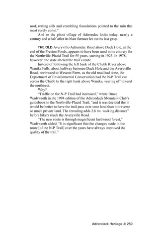 roof, rotting sills and crumbling foundations pointed to the ruin that
must surely come.”
      And so the ghost village of Adirondac looks today, nearly a
century and a half after its blast furnace let out its last gasp.

      THE OLD Averyville-Adirondac Road above Duck Hole, at the
end of the Preston Ponds, appears to have been used in its entirety for
the Northville-Placid Trail for 55 years, starting in 1923. In 1978,
however, the state altered the trail’s route.
      Instead of following the left bank of the Chubb River above
Wanika Falls, about halfway between Duck Hole and the Averyville
Road, northward to Wescott Farm, as the old road had done, the
Department of Environmental Conservation had the N-P Trail cut
across the Chubb to the right bank above Wanika, veering off toward
the northeast.
      Why?
      “Traffic on the N-P Trail had increased,” wrote Bruce
Wadsworth in the 1994 edition of the Adirondack Mountain Club’s
guidebook to the Northville-Placid Trail, “and it was decided that it
would be better to have the trail pass over state land than to traverse
so much private land. The rerouting adds 2.6 mi. walking distance”
before hikers reach the Averyville Road.
      “The new route is through magnificent hardwood forest,”
Wadsworth added. “It is significant that the changes made in the
route [of the N-P Trail] over the years have always improved the
quality of the trail.”




                                           Adirondack Heritage     259
 