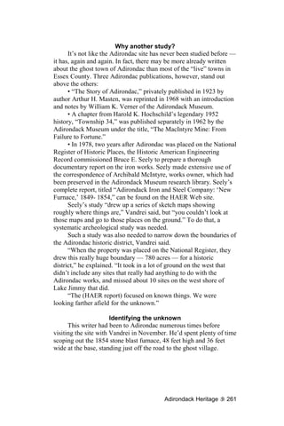 Why another study?
      It’s not like the Adirondac site has never been studied before —
it has, again and again. In fact, there may be more already written
about the ghost town of Adirondac than most of the “live” towns in
Essex County. Three Adirondac publications, however, stand out
above the others:
      • “The Story of Adirondac,” privately published in 1923 by
author Arthur H. Masten, was reprinted in 1968 with an introduction
and notes by William K. Verner of the Adirondack Museum.
      • A chapter from Harold K. Hochschild’s legendary 1952
history, “Township 34,” was published separately in 1962 by the
Adirondack Museum under the title, “The MacIntyre Mine: From
Failure to Fortune.”
      • In 1978, two years after Adirondac was placed on the National
Register of Historic Places, the Historic American Engineering
Record commissioned Bruce E. Seely to prepare a thorough
documentary report on the iron works. Seely made extensive use of
the correspondence of Archibald McIntyre, works owner, which had
been preserved in the Adirondack Museum research library. Seely’s
complete report, titled “Adirondack Iron and Steel Company: ‘New
Furnace,’ 1849- 1854,” can be found on the HAER Web site.
      Seely’s study “drew up a series of sketch maps showing
roughly where things are,” Vandrei said, but “you couldn’t look at
those maps and go to those places on the ground.” To do that, a
systematic archeological study was needed.
      Such a study was also needed to narrow down the boundaries of
the Adirondac historic district, Vandrei said.
      “When the property was placed on the National Register, they
drew this really huge boundary — 780 acres — for a historic
district,” he explained. “It took in a lot of ground on the west that
didn’t include any sites that really had anything to do with the
Adirondac works, and missed about 10 sites on the west shore of
Lake Jimmy that did.
      “The (HAER report) focused on known things. We were
looking farther afield for the unknown.”

                       Identifying the unknown
      This writer had been to Adirondac numerous times before
visiting the site with Vandrei in November. He’d spent plenty of time
scoping out the 1854 stone blast furnace, 48 feet high and 36 feet
wide at the base, standing just off the road to the ghost village.




                                          Adirondack Heritage     261
 