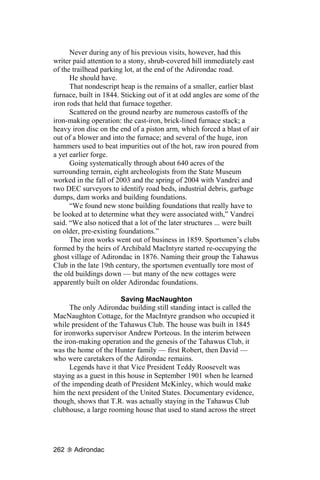 Never during any of his previous visits, however, had this
writer paid attention to a stony, shrub-covered hill immediately east
of the trailhead parking lot, at the end of the Adirondac road.
      He should have.
      That nondescript heap is the remains of a smaller, earlier blast
furnace, built in 1844. Sticking out of it at odd angles are some of the
iron rods that held that furnace together.
      Scattered on the ground nearby are numerous castoffs of the
iron-making operation: the cast-iron, brick-lined furnace stack; a
heavy iron disc on the end of a piston arm, which forced a blast of air
out of a blower and into the furnace; and several of the huge, iron
hammers used to beat impurities out of the hot, raw iron poured from
a yet earlier forge.
      Going systematically through about 640 acres of the
surrounding terrain, eight archeologists from the State Museum
worked in the fall of 2003 and the spring of 2004 with Vandrei and
two DEC surveyors to identify road beds, industrial debris, garbage
dumps, dam works and building foundations.
      “We found new stone building foundations that really have to
be looked at to determine what they were associated with,” Vandrei
said. “We also noticed that a lot of the later structures ... were built
on older, pre-existing foundations.”
      The iron works went out of business in 1859. Sportsmen’s clubs
formed by the heirs of Archibald MacIntyre started re-occupying the
ghost village of Adirondac in 1876. Naming their group the Tahawus
Club in the late 19th century, the sportsmen eventually tore most of
the old buildings down — but many of the new cottages were
apparently built on older Adirondac foundations.

                        Saving MacNaughton
      The only Adirondac building still standing intact is called the
MacNaughton Cottage, for the MacIntyre grandson who occupied it
while president of the Tahawus Club. The house was built in 1845
for ironworks supervisor Andrew Porteous. In the interim between
the iron-making operation and the genesis of the Tahawus Club, it
was the home of the Hunter family — first Robert, then David —
who were caretakers of the Adirondac remains.
      Legends have it that Vice President Teddy Roosevelt was
staying as a guest in this house in September 1901 when he learned
of the impending death of President McKinley, which would make
him the next president of the United States. Documentary evidence,
though, shows that T.R. was actually staying in the Tahawus Club
clubhouse, a large rooming house that used to stand across the street




262    Adirondac
 