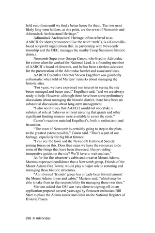 hold onto them until we find a better home for them. The two most
likely long-term holders, at this point, are the town of Newcomb and
Adirondack Architectural Heritage.”
      Adirondack Architectural Heritage, often referred to as
AARCH for short (pronounced like the word “arch”), is a Keeseville-
based nonprofit organization that, in partnership with Newcomb
township and the DEC, manages the nearby Camp Santanoni historic
district.
      Newcomb Supervisor George Canon, who lived in Adirondac
for a time when he worked for National Lead, is a founding member
of AARCH’s board of directors, and he has been a tireless advocate
for the preservation of the Adirondac hamlet and associated sites.
      AARCH Executive Director Steven Engelhart was guardedly
enthusiastic when told of Martens’ remarks about managing the
historic sites.
      “For years, we have expressed our interest in seeing the site
better managed and better used,” Engelhart said, “and we are always
ready to help. However, although there have been some preliminary
discussions about managing the historic district, there have been no
substantial discussions about long-term management.
      “I also need to say that AARCH would not undertake a
substantial role at Tahawus without ensuring that grants and other
significant funding sources were available to cover the costs.”
      Canon’s reaction matched Engelhart’s, both in enthusiasm and
in caution.
      “The town of Newcomb is certainly going to step to the plate,
to the greatest extent possible,” Canon said. “That’s a part of our
heritage, especially the big blast furnace.
      “I can see the town and the Newcomb Historical Society
joining forces on this. Does that mean we have the resources to do
some of the things that have been discussed, like providing
interpretive guides on the site? We’ll have to wait and see.”
      As for the fire-observer’s cabin and tower at Mount Adams,
Martens expressed confidence that a Newcomb group, Friends of the
Mount Adams Fire Tower, would play a major role in restoring and
managing those historic structures.
      “An informal ‘friends’ group has already been formed around
the Mount Adams tower and cabin,” Martens said, “which may be
able to take from us the responsibility for managing those two sites.”
      Martens added that OSI was very close to signing off on an
application prepared several years ago by firetower enthusiast Bill
Starr to place the Adams tower and cabin on the National Register of
Historic Places.




266    Adirondac
 
