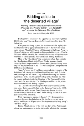 PART ONE

               Bidding adieu to
            ‘the deserted village’
         Pending Tahawus Tract subdivision will secure
         210 acres for a historic district — but it probably
          won't preserve the Tahawus Club ghost town
                   F IRST PUBLISHED M ARCH 24, 2006


      It’s been three years since the Open Space Institute bought the
10,000-plus acre Tahawus Tract, in Newcomb township, from NL
Industries.
      If all goes according to plan, the Adirondack Park Agency will
meet next month to approve the subdivision of the tract into three
major pieces. About 6,800 acres will be added to the Forest Preserve.
Almost 3,000 acres will be dedicated to sustainable forestry. Finally,
210 acres will be set aside for a historic district that will preserve the
remnants of a 19th century, backwoods iron-mining plantation.
      Most of the “ghost town” that visitors see when they come to
the High Peaks trailhead at the Upper Works, however, is not
currently slated for preservation. At this point, plans are being made
only for the preservation of the 1834 MacNaughton Cottage and the
1854 stone blast furnace.
      Today’s “ghost town” buildings are mostly the remnants of the
Tahawus Club colony at the old mining village site, built from the
1880s through the late 1930s. They do not have nearly the historic
significance of the MacNaughton Cottage or the furnace, but “it is
the modest and deteriorated architecture of the Tahawus Club that
establishes the sense of place” at this important historic site, wrote
architectural historian Wesley Haynes.
      The Lake Placid News has published several features on the
iron mines that were established on the Tahawus Tract in the 1830s
by Archibald McIntyre and David Henderson, in part because
numerous magazine articles, books and scholarly studies have been
published on that operation.
      Until we procured a copy of Haynes’ 1994 documentation
report on the surviving buildings at the site, however, we knew
almost nothing about 90 percent of the structures comprising today’s
“deserted village.”
      In mid-March, on one of the very last days of the Adirondack
winter, we sent our reporter to the site to take a look at the remnants




                                   268
 