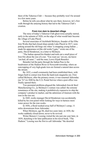 there of the Tahawus Club — because they probably won’t be around
in a few more years.
      Before he tells you about what he saw there, however, let’s first
walk through the amazing history that led to the Tahawus Club’s
creation.

                 From iron dam to deserted village
      The story of today’s Tahawus Club ghost town actually started,
early in the autumn of 1826, on the edge of what would later become
the village of Lake Placid.
      Several associates of Archibald McIntyre, founder of the Elba
Iron Works that had closed shop outside Lake Placid in 1817, were
poking around the old forge site when “a strapping young Indian ...
made his appearance at [the old works’] gate,” wrote one of the
party, David Henderson, in a letter to McIntyre.
      “The Indian opened his blanket and took out a small piece of
Iron Ore about the size of a nut. ‘You want see ’em ore, me know
’em bed, all same’,” said the man, Lewis Elijah Benedict.
      Benedict led the party through the Indian Pass to the
headwaters of the Hudson River in Newcomb township, where an
outcropping of very high-grade iron ore formed a natural dam across
the stream.
      By 1832, a small community had been established there, with
forges built to extract iron from the hard-rock magnetite ore. First
called McIntyre, after the primary owner, it was renamed Adirondac
(no “k”) in 1848 by the U.S. Postal Service when a post office was
finally opened there.
      Two perennial problems plagued the Adirondack Iron & Steel
Manufacturing Co., as McIntyre’s venture was called: the extreme
remoteness of the site, making it prohibitively expensive to ship the
company’s product to market, and the admixture of titanium with the
iron in the raw ore.
      In 1845, works manager David Henderson was accidentally
killed by his own pistol while looking for ways to harness more
water power for the iron works.
      In 1856, a flood washed away half of McIntyre’s setup, 11
miles downstream from Adirondac.
      When McIntyre, age 86, died two years later, in 1858, the
works suddenly closed down, never to be revived.
      Writer Benson J. Lossing visited the site just one year later, in
1859, sketching it for later publication in his travel book, “The
Hudson.” Lossing was the first to call Adirondac “the deserted




                                           Adirondack Heritage     269
 