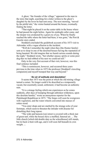 A ghost, “the founder of the village,” appeared to the man in
the story that night, searching for a letter written to the ghost’s
daughter by the lover he had sent away. The next morning, “moved
by the pitiful tale,” the visitor hunted around the house, eventually
finding the letter.
      “That night he placed it on the center table in the house where
he had passed the night before. Again his midnight caller came, and
the sleeper was awakened by a great cry of joy. When he finally
reached the table where the letter had been, it was gone,” the Post &
Gazette story ended.
      Stoddard concluded the guidebook account of his 1873 visit to
Adirondac with a vague allusion to the incident:
      “Well do I remember the night when they [the Hunter family]
sent us to sleep in one of the deserted houses having the reputation of
being haunted. We did imagine that we heard curious sounds during
the night,” Stoddard wrote, “but whether uneasy spirits or some poor
dog that we had robbed of his nest we could not tell.”
      Only in the very first account of that visit, however, was this
final sentence included:
      “This is reminiscent, however, and occurred three years
previous to the time when in 1873 the professor [Stoddard’s traveling
companion] and myself tramped that way and beyond.”

                    ‘An air of solitude and desolation’
       It seems that 1873 was the point at which the old mining village
turned a corner. No longer could it be described as a temporarily
vacant, but essentially sound, settlement; it had become an authentic
ruin.
       “It is a strange feeling which one experiences as he comes
suddenly, after days of tramping through unbroken wilderness, upon
this desolate hamlet,” wrote an anonymous reporter for the
Plattsburgh Republican in 1873. “The forges will soon be overgrown
with vegetation, and the water-wheels converted into masses of
rotten wood.
       “You enter shops and are startled by the strange echo of your
footsteps, which seem to threaten the intruder with disaster for
disturbing their long repose.
       “The wide and hansom [sic] street is covered with a thick mat
of green turf, while the houses have a muffled, funereal air. ... The
little church [which did double duty as the schoolhouse] still stands,
but its back is bent with age, and it will soon fall beneath its own
weight. ...




272    Adirondac
 