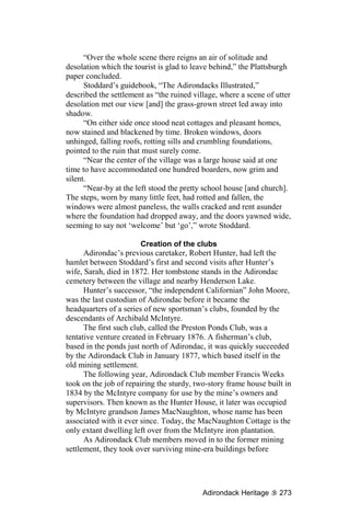 “Over the whole scene there reigns an air of solitude and
desolation which the tourist is glad to leave behind,” the Plattsburgh
paper concluded.
      Stoddard’s guidebook, “The Adirondacks Illustrated,”
described the settlement as “the ruined village, where a scene of utter
desolation met our view [and] the grass-grown street led away into
shadow.
      “On either side once stood neat cottages and pleasant homes,
now stained and blackened by time. Broken windows, doors
unhinged, falling roofs, rotting sills and crumbling foundations,
pointed to the ruin that must surely come.
      “Near the center of the village was a large house said at one
time to have accommodated one hundred boarders, now grim and
silent.
      “Near-by at the left stood the pretty school house [and church].
The steps, worn by many little feet, had rotted and fallen, the
windows were almost paneless, the walls cracked and rent asunder
where the foundation had dropped away, and the doors yawned wide,
seeming to say not ‘welcome’ but ‘go’,” wrote Stoddard.

                        Creation of the clubs
      Adirondac’s previous caretaker, Robert Hunter, had left the
hamlet between Stoddard’s first and second visits after Hunter’s
wife, Sarah, died in 1872. Her tombstone stands in the Adirondac
cemetery between the village and nearby Henderson Lake.
      Hunter’s successor, “the independent Californian” John Moore,
was the last custodian of Adirondac before it became the
headquarters of a series of new sportsman’s clubs, founded by the
descendants of Archibald McIntyre.
      The first such club, called the Preston Ponds Club, was a
tentative venture created in February 1876. A fisherman’s club,
based in the ponds just north of Adirondac, it was quickly succeeded
by the Adirondack Club in January 1877, which based itself in the
old mining settlement.
      The following year, Adirondack Club member Francis Weeks
took on the job of repairing the sturdy, two-story frame house built in
1834 by the McIntyre company for use by the mine’s owners and
supervisors. Then known as the Hunter House, it later was occupied
by McIntyre grandson James MacNaughton, whose name has been
associated with it ever since. Today, the MacNaughton Cottage is the
only extant dwelling left over from the McIntyre iron plantation.
      As Adirondack Club members moved in to the former mining
settlement, they took over surviving mine-era buildings before




                                           Adirondack Heritage     273
 