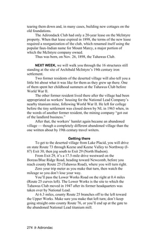 tearing them down and, in many cases, building new cottages on the
old foundations.
      The Adirondack Club had only a 20-year lease on the McIntyre
property. When that lease expired in 1898, the terms of the new lease
required a reorganization of the club, which renamed itself using the
popular faux-Indian name for Mount Marcy, a major portion of
which the McIntyre company owned.
      Thus was born, on Nov. 26, 1898, the Tahawus Club.

       NEXT WEEK, we will walk you through the 16 structures still
standing at the site of Archibald McIntyre’s 19th century iron
settlement.
       Two former residents of the deserted village will also tell you a
little bit about what it was like for them as they grew up there. One
of them spent her childhood summers at the Tahawus Club before
World War II.
       The other former resident lived there after the village had been
appropriated as workers’ housing for the National Lead Company’s
nearby titanium mine, following World War II. He left for college
before the tiny settlement was closed down by NL in 1963 when, in
the words of another former resident, the mining company “got out
of the landlord business.”
       After that, the workers’ hamlet again became an abandoned
village — though a completely different abandoned village than the
one written about by 19th century travel writers.

                             Getting there
      To get to the deserted village from Lake Placid, you will drive
on state Route 73 through Keene and Keene Valley to Northway (I-
87) Exit 30, then jog south to Exit 29 (North Hudson).
      From Exit 29, it’s a 17.5-mile drive westward on the
Boreas/Blue Ridge Road, heading toward Newcomb, before you
reach county Route 25 (Tahawus Road), where you will turn right.
      Zero your trip meter as you make that turn, then watch the
mileage so you don’t lose your way.
      You’ll pass the Lower Works Road on the right at 0.4 miles
(Route 25 curves left). The Lower Works is the site to which the
Tahawus Club moved in 1947 after its former headquarters was
taken over by National Lead.
      At 6.3 miles, county Route 25 branches off to the left toward
the Upper Works. Make sure you make that left turn; don’t keep
going straight onto county Route 76, or you’ll end up at the gate to
the abandoned National Lead titanium mill.




274    Adirondac
 