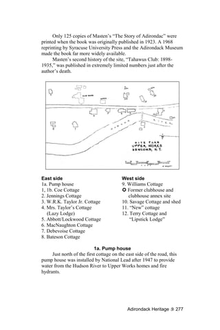 Only 125 copies of Masten’s “The Story of Adirondac” were
printed when the book was originally published in 1923. A 1968
reprinting by Syracuse University Press and the Adirondack Museum
made the book far more widely available.
      Masten’s second history of the site, “Tahawus Club: 1898-
1935,” was published in extremely limited numbers just after the
author’s death.




East side                                 West side
1a. Pump house                            9. Williams Cottage
1, 1b. Coe Cottage                           Former clubhouse and
2. Jennings Cottage                          clubhouse annex site
3. W.R.K. Taylor Jr. Cottage              10. Savage Cottage and shed
4. Mrs. Taylor’s Cottage                  11. “New” cottage
   (Lazy Lodge)                           12. Terry Cottage and
5. Abbott/Lockwood Cottage                    “Lipstick Lodge”
6. MacNaughton Cottage
7. Debevoise Cottage
8. Bateson Cottage

                           1a. Pump house
     Just north of the first cottage on the east side of the road, this
pump house was installed by National Lead after 1947 to provide
water from the Hudson River to Upper Works homes and fire
hydrants.




                                             Adirondack Heritage      277
 