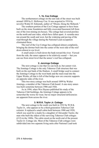 1, 1b. Coe Cottage
      The northernmost cottage on the east side of the street was built
around 1899 by E. Holloway Coe. It was acquired in 1916 by
novelist Walter D. Edmonds, author of “Drums Along the Mohawk.”
      The southern portion of the Coe Cottage appears to have been
built on the stone foundation and fully excavated basement left from
one of the iron-mining era houses. The cottage had covered porches
on the north and east sides, which have fallen apart. A veranda once
ran around the south and west, but the widening and paving of the
road through the village during the National Lead occupation
eliminated those.
      The roof of the Coe Cottage has collapsed almost completely,
bringing the dormer built into the center of the west side of the roof
down almost to eye level.
      A small annex is built down the bank toward the river. Viewed
from the side, the annex appears to be relatively sound — but you
can see from street level that the annex’s roof has collapsed.

                        2. Jennings Cottage
      The next cottage is one that we can look at, but cannot visit.
The Jennings Cottage is the only Tahawus Club structure that was
built on the east bank of the Hudson. A small bridge used to connect
the Jennings Cottage to the west bank and the main road into the
Upper Works; all that is left of that bridge now are concrete supports
on opposite sides of the river.
      This two-story cottage was built around 1899 by Walter
Jennings, a member of the Tahawus Club board. A one-story annex
was built sometime between 1906 and 1926.
      As in 1994, when Wes Haynes published his study of the
Tahawus Club buildings, the Jennings Cottage appears to be
somewhat the worse for wear, but no major structural deficiencies
are apparent from across the river.

                     3. W.R.K. Taylor Jr. Cottage
     The next cottage to the south was built in 1932 by W.R.K.
Taylor Jr., who appears to be a third-generation Tahawus Club
colonist. It replaced a small cabin built between 1900 and 1920,
which was used for a studio by a daughter of Alexander Taylor, the
man who built the oldest of the surviving Tahawus Club cottages
(#12) in the 1880s. The cabin stood on the north end of the present
Taylor Jr. Cottage site. Most of the Tahawus Club cottages were
subdivided into two separate living units after National Lead took




278    Adirondac
 