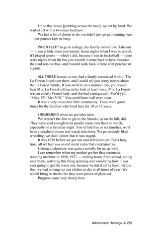 Up in that house [pointing across the road], we cut by hand. We
started off with a two-man bucksaw.
      We had a lot of chores to do, we didn’t just go gallivanting here
— our parents kept us busy.

       WHEN I LEFT to go to college, my family moved into Tahawus
— it was a little more convenient. Some nights when I was in school,
if I played sports — which I did, because I was in basketball — there
were nights when the bus just wouldn’t come back in here, because
the road was too bad, and I would walk back in here after practice or
a game.

     ALL THESE houses, to me, had a family associated with it. The
La Forests lived over there, and I could tell you many stories about
the La Forest family. If you sat here on a summer day, you would
hear Mrs. La Forest calling in her kids at least twice. Mrs. La Forest
was an elderly French lady, and she had a unique call: She’d yell,
“Mick-EY! Mel-VIN!” You could hear it all over town.
     It was a very close-knit little community. These were good
times for the families who lived here for 10 or 15 years.

     I REMEMBER when we got television.
      We weren’t the first to get it; the Stracks, up on the hill, did.
They were kind enough to let people come over there to watch,
especially on a Saturday night. You’d find five or six families, we’d
have a spaghetti dinner and watch television. We particularly liked
wrestling; we didn’t know that it was staged.
      It was 1958 before we got our own television set. For a long
time, all we had was an old metal radio that entertained us.
      Getting a telephone was quite a novelty for us, as well.
      I can remember when my mother got her first automatic
washing machine in 1956, 1957 — coming home from school, sitting
over there, watching this thing spinning and wondering how it was
ever going to get the water out, because we did it all by hand. Before
that, we had to hang out our clothes to dry at all times of year. We
would bring in sheets like they were pieces of plywood.
      Progress came very slowly here.




                                           Adirondack Heritage     287
 