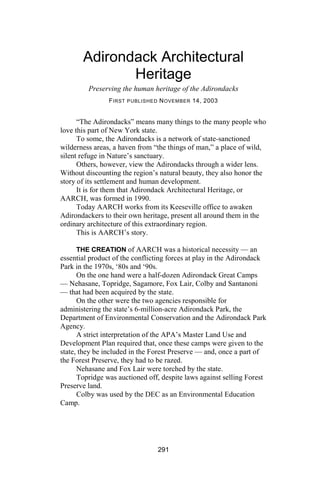 Adirondack Architectural
              Heritage
         Preserving the human heritage of the Adirondacks
                F IRST PUBLISHED N OVEMBER 14, 2003


      “The Adirondacks” means many things to the many people who
love this part of New York state.
      To some, the Adirondacks is a network of state-sanctioned
wilderness areas, a haven from “the things of man,” a place of wild,
silent refuge in Nature’s sanctuary.
      Others, however, view the Adirondacks through a wider lens.
Without discounting the region’s natural beauty, they also honor the
story of its settlement and human development.
      It is for them that Adirondack Architectural Heritage, or
AARCH, was formed in 1990.
      Today AARCH works from its Keeseville office to awaken
Adirondackers to their own heritage, present all around them in the
ordinary architecture of this extraordinary region.
      This is AARCH’s story.

      THE CREATION of AARCH was a historical necessity — an
essential product of the conflicting forces at play in the Adirondack
Park in the 1970s, ‘80s and ‘90s.
      On the one hand were a half-dozen Adirondack Great Camps
— Nehasane, Topridge, Sagamore, Fox Lair, Colby and Santanoni
— that had been acquired by the state.
      On the other were the two agencies responsible for
administering the state’s 6-million-acre Adirondack Park, the
Department of Environmental Conservation and the Adirondack Park
Agency.
      A strict interpretation of the APA’s Master Land Use and
Development Plan required that, once these camps were given to the
state, they be included in the Forest Preserve — and, once a part of
the Forest Preserve, they had to be razed.
      Nehasane and Fox Lair were torched by the state.
      Topridge was auctioned off, despite laws against selling Forest
Preserve land.
      Colby was used by the DEC as an Environmental Education
Camp.




                                291
 