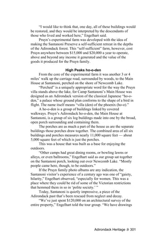 “I would like to think that, one day, all of these buildings would
be restored, and they would be interpreted by the descendants of
those who lived and worked here,” Engelhart said.
      Pruyn’s experimental farm was developed with the idea of
making the Santanoni Preserve a self-sufficient retreat in the depths
of the Adirondack forest. This “self-sufficient” farm, however, cost
Pruyn anywhere between $15,000 and $20,000 a year to operate,
above and beyond any income it generated and the value of the
goods it produced for the Pruyn family.

                        High Peaks ho-o-den
      From the core of the experimental farm it was another 3 or 4
miles’ walk up the carriage road, surrounded by woods, to the Main
House at Santanoni, perched on the shore of Newcomb Lake.
      “Perched” is a uniquely appropriate word for the way the Pruyn
villa stands above the lake, for Camp Santanoni’s Main House was
designed as an Adirondack version of the classical Japanese “ho-o-
den,” a palace whose ground plan conforms to the shape of a bird in
flight. The name itself means “villa (den) of the phoenix (ho-o).”
      A ho-o-den is a group of buildings linked by covered
walkways. Pruyn’s Adirondack ho-o-den, the Main House at
Santanoni, is a group of six log buildings made into one by the broad,
open porch surrounding and containing them.
      The porches are as much a part of the house as are the separate
buildings those porches draw together. The combined area of all six
buildings and porches measures nearly 11,000 square feet — about
5,000 square feet of which is just the porches.
      This was a house that was built as a base for enjoying the
outdoors.
      “Other camps had great dining rooms, or bowling lawns or
alleys, or even ballrooms,” Engelhart said as our group sat together
on the Santanoni porch, looking out over Newcomb Lake. “Mostly
people came here, though, to be outdoors.”
      If the Pruyn family photo albums are any indication, the
Santanoni visitor’s experience of a century ago was one of “gaiety,
hilarity,” Engelhart observed, “especially for women. This was a
place where they could be rid of some of the Victorian restrictions
that hemmed them in so in ‘polite society.’ ”
      Today, Santanoni is quietly impressive, a piece of the
Adirondack past that’s been rescued from neglect and decay.
      “We’ve just spent $120,000 on an architectural survey of the
entire property,” Engelhart told the tour group. “We have drawings




                                           Adirondack Heritage      301
 