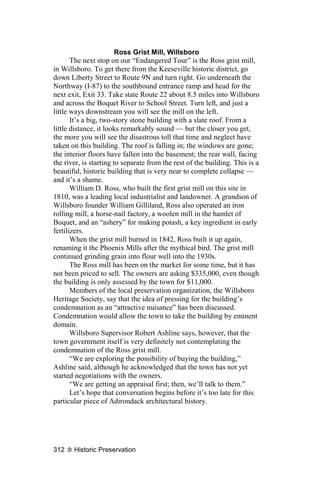 Ross Grist Mill, Willsboro
       The next stop on our “Endangered Tour” is the Ross grist mill,
in Willsboro. To get there from the Keeseville historic district, go
down Liberty Street to Route 9N and turn right. Go underneath the
Northway (I-87) to the southbound entrance ramp and head for the
next exit, Exit 33. Take state Route 22 about 8.5 miles into Willsboro
and across the Boquet River to School Street. Turn left, and just a
little ways downstream you will see the mill on the left.
       It’s a big, two-story stone building with a slate roof. From a
little distance, it looks remarkably sound — but the closer you get,
the more you will see the disastrous toll that time and neglect have
taken on this building. The roof is falling in; the windows are gone;
the interior floors have fallen into the basement; the rear wall, facing
the river, is starting to separate from the rest of the building. This is a
beautiful, historic building that is very near to complete collapse —
and it’s a shame.
       William D. Ross, who built the first grist mill on this site in
1810, was a leading local industrialist and landowner. A grandson of
Willsboro founder William Gilliland, Ross also operated an iron
rolling mill, a horse-nail factory, a woolen mill in the hamlet of
Boquet, and an “ashery” for making potash, a key ingredient in early
fertilizers.
       When the grist mill burned in 1842, Ross built it up again,
renaming it the Phoenix Mills after the mythical bird. The grist mill
continued grinding grain into flour well into the 1930s.
       The Ross mill has been on the market for some time, but it has
not been priced to sell. The owners are asking $335,000, even though
the building is only assessed by the town for $11,000.
       Members of the local preservation organization, the Willsboro
Heritage Society, say that the idea of pressing for the building’s
condemnation as an “attractive nuisance” has been discussed.
Condemnation would allow the town to take the building by eminent
domain.
       Willsboro Supervisor Robert Ashline says, however, that the
town government itself is very definitely not contemplating the
condemnation of the Ross grist mill.
       “We are exploring the possibility of buying the building,”
Ashline said, although he acknowledged that the town has not yet
started negotiations with the owners.
       “We are getting an appraisal first; then, we’ll talk to them.”
       Let’s hope that conversation begins before it’s too late for this
particular piece of Adirondack architectural history.




312    Historic Preservation
 
