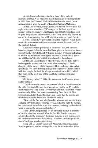 A state historical marker stands in front of the lodge to
memorialize then-Vice President Teddy Roosevelt’s “midnight ride”
in 1901 from the Tahawus Club in Newcomb to the North Creek
railroad station upon the death of President William McKinley.
      Aiden Lair’s owner, Mike Cronin, was known forever after that
night as the man who drove TR’s wagon on the final leg of his
journey to the presidency. Local legend has it that Cronin later sold
or gave away dozens of horseshoes, all of them ostensibly thrown by
one of his horses during that wild, nighttime drive to North Creek.
      Several stories have circulated about the origins of Aiden Lair’s
name. Recent owners had it that the name means “haven of rest” in
the Scottish dialect.
      Local newspapers published at the turn of the 20th century,
however, reported that the name had been given to the area by former
Essex County Clerk Edmond Williams. Colonel Williams had retired
to a cabin he built there, naming the environs Aiden Lair (“a place
for wild beasts”) for the wildlife that abounded thereabouts.
      Aiden Lair Lodge founder Mike Cronin, a Glens Falls native,
had dropped a prospective law career after marrying Lil Butler,
daughter of the owners of the Sagamore Hotel in Long Lake. After
spending a few years helping manage the Sagamore, Cronin and his
wife had bought the land for a lodge at Aiden Lair in 1893, which
they built on the west side of the road between Newcomb and
Minerva.
      On Sunday, May 17, 1914, fire consumed the Cronin’s home
and livelihood.
      “The fire was discovered about two o’clock in the afternoon by
the little Cronin children as they were at play in the yard,” read the
front-page news story in the Ticonderoga Sentinel. “They ran to their
mother and told her that smoke was coming from the roof. Mrs.
Cronin immediately hurried upstairs and found that the second and
third floors were in flames and filled with smoke.
      “News of the fire was telephoned to Minerva and a motor truck,
carrying fifty men, at once started for Aiden Lair to fight the flames,
but before their arrival the hotel was doomed, and they confined their
work to saving the various outbuildings.”
      Mike Cronin, hospitalized for an unrelated malady at the time
of the fire, died just a month after the fire. His family, however,
soldiered on in the hospitality business, building a new home across
the road that was eventually expanded in at least three stages to the
size of the lodge standing there today.
      Mike and Lil Cronin’s only son Arthur and maiden daughter
Rose helped their mother manage the hotel for four decades. When




                                           Adirondack Heritage     315
 