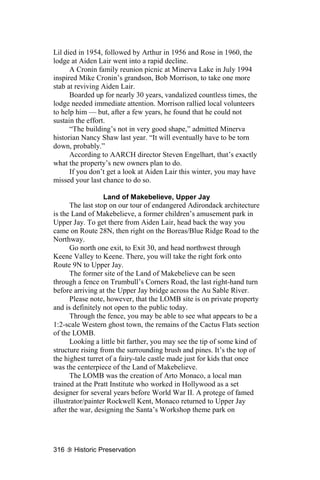 Lil died in 1954, followed by Arthur in 1956 and Rose in 1960, the
lodge at Aiden Lair went into a rapid decline.
      A Cronin family reunion picnic at Minerva Lake in July 1994
inspired Mike Cronin’s grandson, Bob Morrison, to take one more
stab at reviving Aiden Lair.
      Boarded up for nearly 30 years, vandalized countless times, the
lodge needed immediate attention. Morrison rallied local volunteers
to help him — but, after a few years, he found that he could not
sustain the effort.
      “The building’s not in very good shape,” admitted Minerva
historian Nancy Shaw last year. “It will eventually have to be torn
down, probably.”
      According to AARCH director Steven Engelhart, that’s exactly
what the property’s new owners plan to do.
      If you don’t get a look at Aiden Lair this winter, you may have
missed your last chance to do so.

                  Land of Makebelieve, Upper Jay
      The last stop on our tour of endangered Adirondack architecture
is the Land of Makebelieve, a former children’s amusement park in
Upper Jay. To get there from Aiden Lair, head back the way you
came on Route 28N, then right on the Boreas/Blue Ridge Road to the
Northway.
      Go north one exit, to Exit 30, and head northwest through
Keene Valley to Keene. There, you will take the right fork onto
Route 9N to Upper Jay.
      The former site of the Land of Makebelieve can be seen
through a fence on Trumbull’s Corners Road, the last right-hand turn
before arriving at the Upper Jay bridge across the Au Sable River.
      Please note, however, that the LOMB site is on private property
and is definitely not open to the public today.
      Through the fence, you may be able to see what appears to be a
1:2-scale Western ghost town, the remains of the Cactus Flats section
of the LOMB.
      Looking a little bit farther, you may see the tip of some kind of
structure rising from the surrounding brush and pines. It’s the top of
the highest turret of a fairy-tale castle made just for kids that once
was the centerpiece of the Land of Makebelieve.
      The LOMB was the creation of Arto Monaco, a local man
trained at the Pratt Institute who worked in Hollywood as a set
designer for several years before World War II. A protege of famed
illustrator/painter Rockwell Kent, Monaco returned to Upper Jay
after the war, designing the Santa’s Workshop theme park on




316    Historic Preservation
 