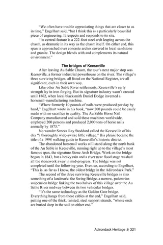“We often have trouble appreciating things that are closer to us
in time,” Engelhart said, “but I think this is a particularly beautiful
piece of engineering. It respects and responds to its site.
      “Its central feature is a 222-foot steel arch leaping across the
chasm, as dramatic in its way as the chasm itself. On either end, this
span is approached over concrete arches covered in local sandstone
and granite. The design blends with and complements its natural
environment.”

                       The bridges of Keeseville
       After leaving Au Sable Chasm, the tour’s next major stop was
Keeseville, a former industrial powerhouse on the river. The village’s
three surviving bridges, all listed on the National Register, are all
significant, each in their own way.
       Like other Au Sable River settlements, Keeseville’s early
strength lay in iron forging. But its signature industry wasn’t created
until 1862, when local blacksmith Daniel Dodge invented a
horsenail-manufacturing machine.
       “Where formerly 10 pounds of nails were produced per day by
hand,” Engelhart wrote in his book, “now 200 pounds could be easily
made with no sacrifice in quality. The Au Sable Horse Nail
Company manufactured and sold these machines worldwide,
employed 200 persons and produced 2,000 tons of horse nails
annually by 1873.”
       No wonder Seneca Ray Stoddard called the Keeseville of his
day “a thoroughly wide-awake little village.” His phrase became the
title of a 1998 walking guide to Keeseville’s historic district.
       The abandoned horsenail works still stand along the north bank
of the Au Sable in Keeseville, running right up to the village’s most
famous span, the signature Stone Arch Bridge. Work on the bridge
began in 1843, but a heavy rain and a river near flood stage washed
all the stonework away in mid-progress. The bridge was not
completed until the following year. Even so, according to Engelhart,
“This is, as far as I know, the oldest bridge in the Adirondack Park.”
       The second of the three surviving Keeseville bridges is also
something of a landmark: the Swing Bridge, a narrow, pedestrian
suspension bridge linking the two halves of this village over the Au
Sable River midway between its two vehicular bridges.
       “It’s the same technology as the Golden Gate bridge.
Everything hangs from these cables at the end,” Engelhart said,
patting one of the thick, twisted, steel support strands, “whose ends
are buried deep in the soil on either end.”




                                           Adirondack Heritage      321
 
