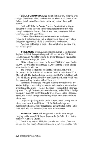 SIMILAR CIRCUMSTANCES have befallen a tiny concrete arch
bridge, faced in cut stone, that once carried Main Street traffic across
Palmer Brook in Au Sable Forks on the way to the village golf
course.
     Built in 1938 by the Works Progress Administration, it was
designed in such a way that the opening beneath it was not wide
enough to accommodate the flow of water that pours down Palmer
Brook during a 100-year flood.
     In 2003, Black Brook township tore the old bridge out,
replacing it with something just as attractive, in its own way, whose
design and appearance allude to their historic predecessor.
     Again, an old bridge is gone — but a rock-solid memory of it
stands in its place.

      THREE MORE of the Au Sable bridges named to the National
Register in 1999, though endangered, still survive: the Old State
Road Bridge, in Au Sable Chasm; the Upper Bridge, in Keeseville;
and the Walton Bridge, in Keene.
      All three have been closed by the state DOT: the Upper Bridge
in 2005, the Old State Road Bridge in 2004, and the Walton Bridge
sometime in the Nineties.
      The Walton Bridge runs off the Hull’s Falls Road, which
follows the Au Sable River out of Keene Center to state Route 73 at
Marcy Field. The Walton Bridge connects the Hull’s Falls Road with
Grist Mill Road (previously called the Doctor Ray Road), which runs
downstream along the other side of the river.
      Besides its picturesque setting on a lonely mountain road, the
Walton Bridge is interesting because of its lenticular truss, a doubled
arch shaped like a lens — hence, the name — supported at either end
by posts. Though the structure’s manufacturer, the Berlin Iron Bridge
Company, made 600 to 700 lenticular truss bridges in the 1880s and
1890s, the Walton Bridge is one of only about 50 modern survivors
of the type.
      Originally spanning Black Brook in the Clinton County hamlet
of the same name from 1890 to 1925, the Walton Bridge was
purchased by Essex County to replace an earlier bridge on the Hull’s
Falls Road site that had washed out in an autumn flood.

     THE OLD STATE Road Bridge used to be the main bridge
carrying traffic along U.S. Route 9 across the Au Sable River in the
hamlet of Au Sable Chasm.
     Constructed around 1890, it replaced a succession of wooden
bridges that had been built across the same spot, between Alice Falls




326    Historic Preservation
 
