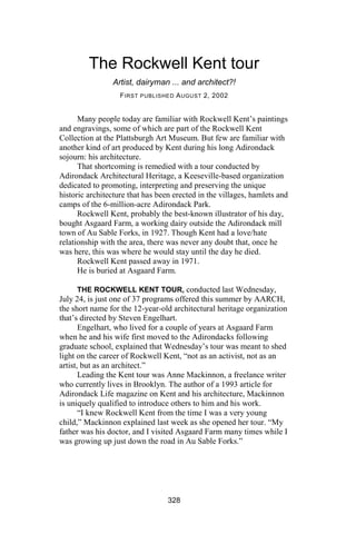 The Rockwell Kent tour
                Artist, dairyman ... and architect?!
                   F IRST PUBLISHED A UGUST 2, 2002


      Many people today are familiar with Rockwell Kent’s paintings
and engravings, some of which are part of the Rockwell Kent
Collection at the Plattsburgh Art Museum. But few are familiar with
another kind of art produced by Kent during his long Adirondack
sojourn: his architecture.
      That shortcoming is remedied with a tour conducted by
Adirondack Architectural Heritage, a Keeseville-based organization
dedicated to promoting, interpreting and preserving the unique
historic architecture that has been erected in the villages, hamlets and
camps of the 6-million-acre Adirondack Park.
      Rockwell Kent, probably the best-known illustrator of his day,
bought Asgaard Farm, a working dairy outside the Adirondack mill
town of Au Sable Forks, in 1927. Though Kent had a love/hate
relationship with the area, there was never any doubt that, once he
was here, this was where he would stay until the day he died.
      Rockwell Kent passed away in 1971.
      He is buried at Asgaard Farm.

       THE ROCKWELL KENT TOUR, conducted last Wednesday,
July 24, is just one of 37 programs offered this summer by AARCH,
the short name for the 12-year-old architectural heritage organization
that’s directed by Steven Engelhart.
       Engelhart, who lived for a couple of years at Asgaard Farm
when he and his wife first moved to the Adirondacks following
graduate school, explained that Wednesday’s tour was meant to shed
light on the career of Rockwell Kent, “not as an activist, not as an
artist, but as an architect.”
       Leading the Kent tour was Anne Mackinnon, a freelance writer
who currently lives in Brooklyn. The author of a 1993 article for
Adirondack Life magazine on Kent and his architecture, Mackinnon
is uniquely qualified to introduce others to him and his work.
       “I knew Rockwell Kent from the time I was a very young
child,” Mackinnon explained last week as she opened her tour. “My
father was his doctor, and I visited Asgaard Farm many times while I
was growing up just down the road in Au Sable Forks.”




                                  328
 