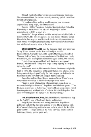 Though Kent is best known for his engravings and paintings,
Mackinnon said that the man’s creativity took any path it could find
toward self-expression.
     “If you knew him, nothing would surprise you, he was so
capable in so many ways,” said Mackinnon.
     Born in 1882 in Tarrytown Heights, Kent trained at Columbia
University as an architect. He left that program just before
completing it in 1904 to study art.
     Kent didn’t design a house until he moved to Au Sable Forks in
the mid-1920s. His first project was his own home, which he called
Gladsheim, but so great was Kent’s desire for social contact that he
soon started redesigning houses nearby that would allow his friends
and intellectual peers to settle in the area.

      ONE SUCH DWELLING was the farm and B&B now known as
Stony Water, situated on the Roscoe Road just outside
Elizabethtown. Currently owned by Sandra Murphy and Winifred
Thomas, in Kent’s day the house was inhabited by his friend Louis
Untermeyer, one of the preeminent anthologists of the 20th century.
      “Louis Untermeyer and Rockwell Kent were very good
friends,” Murphy said. “They used to go skinny dipping in the pond
across the road.”
      Kent added about a third to the Italianate farmhouse, originally
built in 1870. The centerpiece of his contribution was a large, open
living room designed specifically for Untermeyer, partly lined with
bookshelves and crowned with an open-beamed ceiling.
      According to Engelhart, Kent’s work on Stony Water “was a
very sensitive addition to a historically significant home.
      “Keep in mind what cutting-edge architects were doing in
residential design at that time,” Engelhart reminded tour guests. “The
Bauhaus school was in full swing. Their buildings were almost cubist
in conception and nearly devoid of objects. He rebelled against that,
as he rebelled against the trends of his day in painting.”

      THE BREWSTER HOUSE, in Elizabethtown, was the next stop
on the AARCH tour of Rockwell Kent’s architecture.
      Judge Byron Brewster was a very prominent Republican
politician on both the state and national levels. Those familiar with
Kent’s own left-leaning political stance — he’d joined the Socialist
party in 1904 — might consider the two a very odd couple indeed,
but they evidently got on quite well.




                                          Adirondack Heritage     329
 