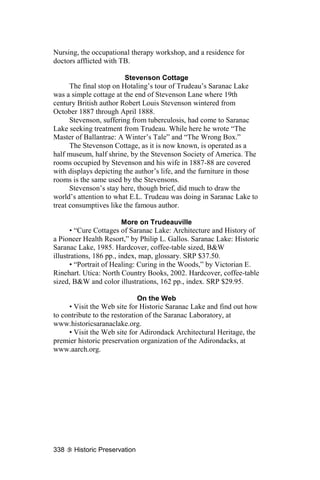 Nursing, the occupational therapy workshop, and a residence for
doctors afflicted with TB.

                         Stevenson Cottage
      The final stop on Hotaling’s tour of Trudeau’s Saranac Lake
was a simple cottage at the end of Stevenson Lane where 19th
century British author Robert Louis Stevenson wintered from
October 1887 through April 1888.
      Stevenson, suffering from tuberculosis, had come to Saranac
Lake seeking treatment from Trudeau. While here he wrote “The
Master of Ballantrae: A Winter’s Tale” and “The Wrong Box.”
      The Stevenson Cottage, as it is now known, is operated as a
half museum, half shrine, by the Stevenson Society of America. The
rooms occupied by Stevenson and his wife in 1887-88 are covered
with displays depicting the author’s life, and the furniture in those
rooms is the same used by the Stevensons.
      Stevenson’s stay here, though brief, did much to draw the
world’s attention to what E.L. Trudeau was doing in Saranac Lake to
treat consumptives like the famous author.

                         More on Trudeauville
      • “Cure Cottages of Saranac Lake: Architecture and History of
a Pioneer Health Resort,” by Philip L. Gallos. Saranac Lake: Historic
Saranac Lake, 1985. Hardcover, coffee-table sized, B&W
illustrations, 186 pp., index, map, glossary. SRP $37.50.
      • “Portrait of Healing: Curing in the Woods,” by Victorian E.
Rinehart. Utica: North Country Books, 2002. Hardcover, coffee-table
sized, B&W and color illustrations, 162 pp., index. SRP $29.95.

                              On the Web
     • Visit the Web site for Historic Saranac Lake and find out how
to contribute to the restoration of the Saranac Laboratory, at
www.historicsaranaclake.org.
     • Visit the Web site for Adirondack Architectural Heritage, the
premier historic preservation organization of the Adirondacks, at
www.aarch.org.




338    Historic Preservation
 
