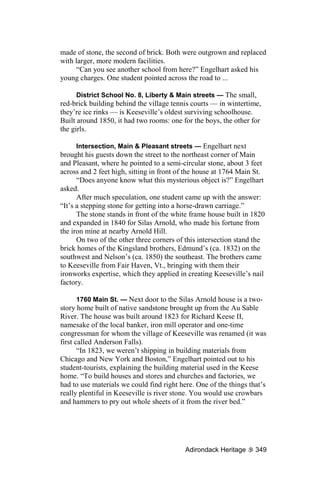 made of stone, the second of brick. Both were outgrown and replaced
with larger, more modern facilities.
      “Can you see another school from here?” Engelhart asked his
young charges. One student pointed across the road to ...

      District School No. 8, Liberty & Main streets — The small,
red-brick building behind the village tennis courts — in wintertime,
they’re ice rinks — is Keeseville’s oldest surviving schoolhouse.
Built around 1850, it had two rooms: one for the boys, the other for
the girls.

      Intersection, Main & Pleasant streets — Engelhart next
brought his guests down the street to the northeast corner of Main
and Pleasant, where he pointed to a semi-circular stone, about 3 feet
across and 2 feet high, sitting in front of the house at 1764 Main St.
      “Does anyone know what this mysterious object is?” Engelhart
asked.
      After much speculation, one student came up with the answer:
“It’s a stepping stone for getting into a horse-drawn carriage.”
      The stone stands in front of the white frame house built in 1820
and expanded in 1840 for Silas Arnold, who made his fortune from
the iron mine at nearby Arnold Hill.
      On two of the other three corners of this intersection stand the
brick homes of the Kingsland brothers, Edmund’s (ca. 1832) on the
southwest and Nelson’s (ca. 1850) the southeast. The brothers came
to Keeseville from Fair Haven, Vt., bringing with them their
ironworks expertise, which they applied in creating Keeseville’s nail
factory.

       1760 Main St. — Next door to the Silas Arnold house is a two-
story home built of native sandstone brought up from the Au Sable
River. The house was built around 1823 for Richard Keese II,
namesake of the local banker, iron mill operator and one-time
congressman for whom the village of Keeseville was renamed (it was
first called Anderson Falls).
       “In 1823, we weren’t shipping in building materials from
Chicago and New York and Boston,” Engelhart pointed out to his
student-tourists, explaining the building material used in the Keese
home. “To build houses and stores and churches and factories, we
had to use materials we could find right here. One of the things that’s
really plentiful in Keeseville is river stone. You would use crowbars
and hammers to pry out whole sheets of it from the river bed.”




                                           Adirondack Heritage     349
 