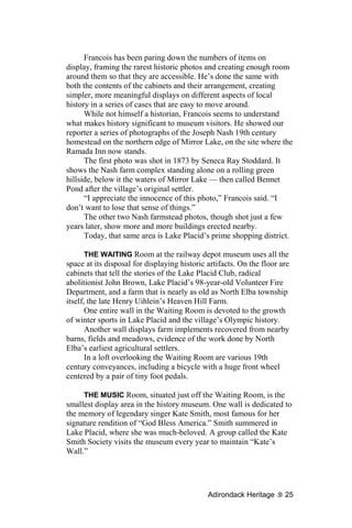 Francois has been paring down the numbers of items on
display, framing the rarest historic photos and creating enough room
around them so that they are accessible. He’s done the same with
both the contents of the cabinets and their arrangement, creating
simpler, more meaningful displays on different aspects of local
history in a series of cases that are easy to move around.
      While not himself a historian, Francois seems to understand
what makes history significant to museum visitors. He showed our
reporter a series of photographs of the Joseph Nash 19th century
homestead on the northern edge of Mirror Lake, on the site where the
Ramada Inn now stands.
      The first photo was shot in 1873 by Seneca Ray Stoddard. It
shows the Nash farm complex standing alone on a rolling green
hillside, below it the waters of Mirror Lake — then called Bennet
Pond after the village’s original settler.
      “I appreciate the innocence of this photo,” Francois said. “I
don’t want to lose that sense of things.”
      The other two Nash farmstead photos, though shot just a few
years later, show more and more buildings erected nearby.
      Today, that same area is Lake Placid’s prime shopping district.

       THE WAITING Room at the railway depot museum uses all the
space at its disposal for displaying historic artifacts. On the floor are
cabinets that tell the stories of the Lake Placid Club, radical
abolitionist John Brown, Lake Placid’s 98-year-old Volunteer Fire
Department, and a farm that is nearly as old as North Elba township
itself, the late Henry Uihlein’s Heaven Hill Farm.
       One entire wall in the Waiting Room is devoted to the growth
of winter sports in Lake Placid and the village’s Olympic history.
       Another wall displays farm implements recovered from nearby
barns, fields and meadows, evidence of the work done by North
Elba’s earliest agricultural settlers.
       In a loft overlooking the Waiting Room are various 19th
century conveyances, including a bicycle with a huge front wheel
centered by a pair of tiny foot pedals.

     THE MUSIC Room, situated just off the Waiting Room, is the
smallest display area in the history museum. One wall is dedicated to
the memory of legendary singer Kate Smith, most famous for her
signature rendition of “God Bless America.” Smith summered in
Lake Placid, where she was much-beloved. A group called the Kate
Smith Society visits the museum every year to maintain “Kate’s
Wall.”




                                              Adirondack Heritage      25
 