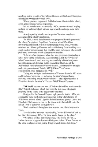 resulting in the growth of tiny alpine flowers on this Lake Champlain
island just 100 feet above sea level.
      Where pastures or plowed fields had once blanketed the island,
open, grassy meadows have sprouted.
      It’s no wonder that, in the early 1960s, the state started buying
up land on Valcour Island with an eye toward creating a state park
there.
      A major policy blunder on the part of the state may have
accelerated the island’s protection.
      “In 1968, a state development was proposed for this portion of
the island,” explained Engelhart, “to spend about $2 million
developing the island, which would include picnic areas, beaches,
marinas, an 18-hole golf course and — this is my favorite thing — a
giant outdoor movie screen that could be seen by boaters who would
pull up to a cove and watch conservation movies.
      “Like so often happens, when this was proposed, it raised up a
lot of furor in the community. A committee called ‘Save Valcour
Island’ was formed, and they very successfully lobbied not just to
have this proposal defeated but to extend the Blue Line of the
Adirondack Park up around Valcour Island ... and therefore bring it
under the protection of Article XIV [of New York’s state
constitution]. That happened in 1972.”
      Today, the multiple environments of Valcour Island’s 950 acres
and 8 miles of shoreline — including the state’s largest heron
rookery, containing about 50 active nests — are all protected as a
Primitive Area in the state’s “Forever Wild” Forest Preserve.

      THE LAST spot on our tour of Valcour Island last week was the
Bluff Point lighthouse, which had been the last piece of private
property on the island to be acquired by the state.
      Designed in the Second Empire style popular in the 1870s, the
contract to build the lighthouse was given to the Clark family of
Willsboro, owners of the Ligonier Point limestone quarry. Lewis and
Elizabeth Clark came to live on the island with their children in the
fall of 1873 to construct the lighthouse.
      Work continued throughout that winter, one of the bitterest in
years.
      “Meals had to be eaten very quickly,” wrote Elizabeth Clark in
her diary for January 1874, “or they would freeze on the plate.”
      “We are as well as can be expected,” she wrote on Feb. 7,
“when the mercury gets down to 40 degrees below. Water freezes on
the table in glasses when eating 4 foot [away] from a hot stove.”




                                           Adirondack Heritage     365
 
