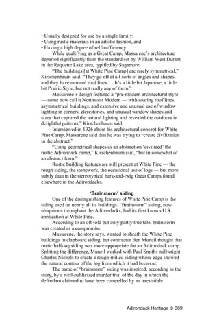 • Usually designed for use by a single family;
• Using rustic materials in an artistic fashion, and
• Having a high degree of self-sufficiency.
      While qualifying as a Great Camp, Massarene’s architecture
departed significantly from the standard set by William West Durant
in the Raquette Lake area, typified by Sagamore.
      “The buildings [at White Pine Camp] are rarely symmetrical,”
Kirschenbaum said. “They go off at all sorts of angles and shapes,
and they have unusual roof lines. ... It’s a little bit Japanese, a little
bit Prairie Style, but not really any of them.”
      Massarene’s design featured a “pre-modern architectural style
— some now call it Northwest Modern — with soaring roof lines,
asymmetrical buildings, and extensive and unusual use of window
lighting in corners, clerestories, and unusual window shapes and
sizes that captured the natural lighting and revealed the outdoors in
delightful patterns,” Kirschenbaum said.
      Interviewed in 1926 about his architectural concept for White
Pine Camp, Massarene said that he was trying to “create civilization
in the abstract.”
      “Using geometrical shapes as an abstraction ‘civilized’ the
rustic Adirondack camp,” Kirschenbaum said, “but in somewhat of
an abstract form.”
      Rustic building features are still present at White Pine — the
rough siding, the stonework, the occasional use of logs — but more
subtly than in the stereotypical bark-and-twig Great Camps found
elsewhere in the Adirondacks.

                          ‘Brainstorm’ siding
      One of the distinguishing features of White Pine Camp is the
siding used on nearly all its buildings. “Brainstorm” siding, now
ubiquitous throughout the Adirondacks, had its first known U.S.
application at White Pine.
      According to an oft-told but only partly true tale, brainstorm
was created as a compromise.
      Massarene, the story says, wanted to sheath the White Pine
buildings in clapboard siding, but contractor Ben Muncil thought that
rustic half-log siding was more appropriate for an Adirondack camp.
Splitting the difference, Muncil worked with Paul Smiths millwright
Charles Nichols to create a rough-milled siding whose edge showed
the natural contour of the log from which it had been cut.
      The name of “brainstorm” siding was inspired, according to the
story, by a well-publicized murder trial of the day in which the
defendant claimed to have been compelled by an irresistible




                                             Adirondack Heritage      369
 