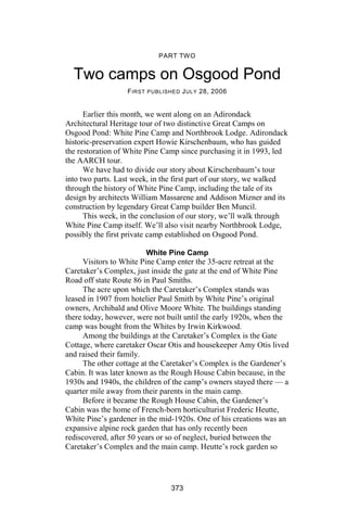 PART TWO


  Two camps on Osgood Pond
                   F IRST PUBLISHED J ULY 28, 2006


      Earlier this month, we went along on an Adirondack
Architectural Heritage tour of two distinctive Great Camps on
Osgood Pond: White Pine Camp and Northbrook Lodge. Adirondack
historic-preservation expert Howie Kirschenbaum, who has guided
the restoration of White Pine Camp since purchasing it in 1993, led
the AARCH tour.
      We have had to divide our story about Kirschenbaum’s tour
into two parts. Last week, in the first part of our story, we walked
through the history of White Pine Camp, including the tale of its
design by architects William Massarene and Addison Mizner and its
construction by legendary Great Camp builder Ben Muncil.
      This week, in the conclusion of our story, we’ll walk through
White Pine Camp itself. We’ll also visit nearby Northbrook Lodge,
possibly the first private camp established on Osgood Pond.

                          White Pine Camp
      Visitors to White Pine Camp enter the 35-acre retreat at the
Caretaker’s Complex, just inside the gate at the end of White Pine
Road off state Route 86 in Paul Smiths.
      The acre upon which the Caretaker’s Complex stands was
leased in 1907 from hotelier Paul Smith by White Pine’s original
owners, Archibald and Olive Moore White. The buildings standing
there today, however, were not built until the early 1920s, when the
camp was bought from the Whites by Irwin Kirkwood.
      Among the buildings at the Caretaker’s Complex is the Gate
Cottage, where caretaker Oscar Otis and housekeeper Amy Otis lived
and raised their family.
      The other cottage at the Caretaker’s Complex is the Gardener’s
Cabin. It was later known as the Rough House Cabin because, in the
1930s and 1940s, the children of the camp’s owners stayed there — a
quarter mile away from their parents in the main camp.
      Before it became the Rough House Cabin, the Gardener’s
Cabin was the home of French-born horticulturist Frederic Heutte,
White Pine’s gardener in the mid-1920s. One of his creations was an
expansive alpine rock garden that has only recently been
rediscovered, after 50 years or so of neglect, buried between the
Caretaker’s Complex and the main camp. Heutte’s rock garden so




                                373
 