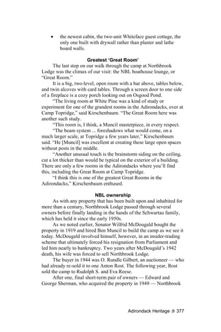 •    the newest cabin, the two-unit Whiteface guest cottage, the
         only one built with drywall rather than plaster and lathe
         board walls.

                          Greatest ‘Great Room’
       The last stop on our walk through the camp at Northbrook
Lodge was the climax of our visit: the NBL boathouse lounge, or
“Great Room.”
       It is a big, two-level, open room with a bar above, tables below,
and twin alcoves with card tables. Through a screen door to one side
of a fireplace is a cozy porch looking out on Osgood Pond.
       “The living room at White Pine was a kind of study or
experiment for one of the grandest rooms in the Adirondacks, over at
Camp Topridge,” said Kirschenbaum. “The Great Room here was
another such study.
       “This room is, I think, a Muncil masterpiece, in every respect.
       “The beam system ... foreshadows what would come, on a
much larger scale, at Topridge a few years later,” Kirschenbaum
said. “He [Muncil] was excellent at creating these large open spaces
without posts in the middle.
       “Another unusual touch is the brainstorm siding on the ceiling,
cut a lot thicker than would be typical on the exterior of a building.
There are only a few rooms in the Adirondacks where you’ll find
this, including the Great Room at Camp Topridge.
       “I think this is one of the greatest Great Rooms in the
Adirondacks,” Kirschenbaum enthused.

                            NBL ownership
      As with any property that has been built upon and inhabited for
more than a century, Northbrook Lodge passed through several
owners before finally landing in the hands of the Schwartau family,
which has held it since the early 1950s.
      As we noted earlier, Senator Wilfrid McDougald bought the
property in 1919 and hired Ben Muncil to build the camp as we see it
today. McDougald involved himself, however, in an insider-trading
scheme that ultimately forced his resignation from Parliament and
led him nearly to bankruptcy. Two years after McDougald’s 1942
death, his wife was forced to sell Northbrook Lodge.
      The buyer in 1944 was O. Rundle Gilbert, an auctioneer — who
had already re-sold it to one Anton Rost. The following year, Rost
sold the camp to Rudolph S. and Eva Reese.
      After one, final short-term pair of owners — Edward and
George Sherman, who acquired the property in 1949 — Northbrook




                                           Adirondack Heritage      377
 