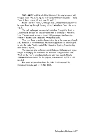 THE LAKE Placid-North Elba Historical Society Museum will
be open from 10 a.m. to 4 p.m. over the next three weekends — June
7 and 8, June 14 and 15, and June 21 and 22.
      From Tuesday, June 24, through mid-October the museum will
be open Tuesday through Sunday (closed Mondays) from 10 a.m. to
4 p.m.
      The railroad depot museum is located on Averyville Road in
Lake Placid, a block off South Main Street at the base of Mill Hill.
Lisa G’s restaurant, an opera house 100 years ago, stands on the
corner of South Main Street and Averyville Road.
      This year there is no fixed admission fee to the museum, though
a $2 donation is recommended. Museum supporters are encouraged
to join the Lake Placid-North Elba Historical Society. Membership
dues are $15 a year.
      The museum also welcomes contributions. Gifts are now being
sought to help pay for repairs to the museum’s original slate roof.
Work on the roof is scheduled to begin later this month. Nearly
$40,000 has been raised for the project, but another $10,000 is still
needed.
      For more information about the Lake Placid-North Elba
Historical Society, call (518) 523-1608.




                                           Adirondack Heritage    27
 