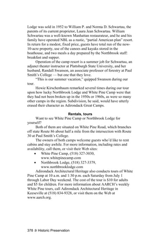 Lodge was sold in 1952 to William P. and Norma D. Schwartau, the
parents of its current proprietor, Laura Jean Schwartau. William
Schwartau was a well-known Manhattan restaurateur, and he and his
family have operated NBL as a rustic, “partial American plan” resort.
In return for a modest, fixed price, guests have total run of the now-
10-acre property, use of the canoes and kayaks stored in the
boathouse, and two meals a day prepared by the Northbrook staff:
breakfast and supper.
      Operation of the camp resort is a summer job for Schwartau, an
adjunct theater instructor at Plattsburgh State University, and her
husband, Randall Swanson, an associate professor of forestry at Paul
Smith’s College — but one that they love.
      “This is our summer vacation,” quipped Swanson during our
tour.
      Howie Kirschenbaum remarked several times during our tour
upon how lucky Northbrook Lodge and White Pine Camp were that
they had not been broken up in the 1950s or 1960s, as were so many
other camps in the region. Subdivision, he said, would have utterly
erased their character as Adirondack Great Camps.

                             Rentals, tours
      Want to see White Pine Camp or Northbrook Lodge for
yourself?
      Both of them are situated on White Pine Road, which branches
off state Route 86 about half a mile from the intersection with Route
30 at Paul Smith’s College.
      The owners of both camps welcome guests who’d like to rent
cabins and stay awhile. For more information, including rates and
availability, call them, or visit their Web sites:
     • White Pine Camp, (518) 327-3030,
          www.whitepinecamp.com
     • Northbrook Lodge, (518) 327-3379,
          www.northbrooklodge.com
      Adirondack Architectural Heritage also conducts tours of White
Pine Camp at 10 a.m. and 1:30 p.m. each Saturday from July 1
through Labor Day weekend. The cost of the tour is $10 for adults
and $5 for children. For more information about AARCH’s weekly
White Pine tours, call Adirondack Architectural Heritage in
Keeseville at (518) 834-9328, or visit them on the Web at
www.aarch.org.




378    Historic Preservation
 