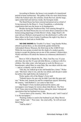 According to Dennis, the house is an example of a transitional
period in home architecture. The gables of the two-story brick house
reflect the Federal style; the columns, Greek Revival; and the large,
open central hall and stairway inside, the Georgian mode.
      The Hand House has been restored and preserved as a kind of
living museum by the Bruce L. Crary Foundation, a scholarship
organization that uses the house as its headquarters.
      Besides having the Northwest Bay Trail running through its
front yard, the Hand House has an even more direct connection to the
homecoming pilgrimage of John Brown’s body. Judge Hand’s 20-
year-old son, Richard, stood guard over the abolitionist’s coffin with
three others in the Essex County Courthouse the night it lay there in
state before its final trek to North Elba.

       ‘NO ONE KNOWS the Trouble I’ve Seen,” sang Sandra Weber,
attired in period dress, as she entered the garden behind the
Adirondack History Museum, the third stop on the AARCH tour.
While the tour group crowded into the shade of a modest gazebo,
trying to escape the glaring sun on one of this summer’s hottest days,
Weber told them a bit about the famous (or infamous) abolitionist’s
wife.
       Born in 1826 in Meadville, Pa., Mary Ann Day was 16 years
old when she met the 32-year-old John Brown, a widower with five
children. Her older sister, who had gone to work for Brown as a
housekeeper, asked Mary to come help. She was taken with the man
— and so, evidently, was he with her.
       “One day, he walked up to her and handed her a letter,” Weber
said. “She knew what it was, and she was afraid, and she put it under
her pillow that night before she looked at it.”
       Weber spoke a bit of the Harper’s Ferry raid:
       “Nobody knows for sure why he didn’t just take the guns and
run,” Weber said. Instead, he and his companions stayed, defending
the armory, “until Robert E. Lee came to take him.”
       The Harper’s Ferry incident polarized the nation, and
newspapers were hungry for stories about John Brown. The New
York Times interviewed Mary Brown, asking her about widespread
speculation that her husband was insane.
       “I never knew of his insanity,” Mrs. Brown said, “until I read of
it in the newspapers.”
       “Packing clothes to send to her husband in jail, Mary Brown
wept,” Weber said. “ ‘Poor man,’ she cried softly, ‘he will not need
them long.’
       “And he didn’t.”




                                           Adirondack Heritage      383
 