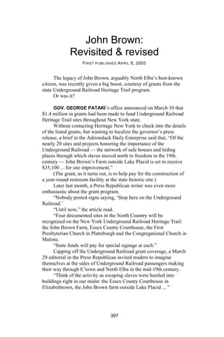 John Brown:
              Revisited & revised
                    F IRST PUBLISHED A PRIL 8, 2005


      The legacy of John Brown, arguably North Elba’s best-known
citizen, was recently given a big boost, courtesy of grants from the
state Underground Railroad Heritage Trail program.
      Or was it?

      GOV. GEORGE PATAKI’s office announced on March 10 that
$1.4 million in grants had been made to fund Underground Railroad
Heritage Trail sites throughout New York state.
      Without contacting Heritage New York to check into the details
of the listed grants, but wanting to localize the governor’s press
release, a brief in the Adirondack Daily Enterprise said that, “Of the
nearly 20 sites and projects honoring the importance of the
Underground Railroad — the network of safe houses and hiding
places through which slaves moved north to freedom in the 19th
century — John Brown’s Farm outside Lake Placid is set to receive
$35,100 ... for site improvement.”
      (The grant, as it turns out, is to help pay for the construction of
a year-round restroom facility at the state historic site.)
      Later last month, a Press Republican writer was even more
enthusiastic about the grant program.
      “Nobody posted signs saying, ‘Stop here on the Underground
Railroad.’
      “Until now,” the article read.
      “Four documented sites in the North Country will be
recognized on the New York Underground Railroad Heritage Trail:
the John Brown Farm, Essex County Courthouse, the First
Presbyterian Church in Plattsburgh and the Congregational Church in
Malone.
      “State funds will pay for special signage at each.”
      Capping off the Underground Railroad grant coverage, a March
29 editorial in the Press Republican invited readers to imagine
themselves at the sides of Underground Railroad passengers making
their way through E’town and North Elba in the mid-19th century.
      “Think of the activity as escaping slaves were hustled into
buildings right in our midst: the Essex County Courthouse in
Elizabethtown, the John Brown farm outside Lake Placid ... ”




                                  397
 