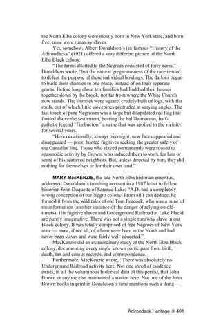 the North Elba colony were mostly born in New York state, and born
free; none were runaway slaves.
      Yet, somehow, Albert Donaldson’s (in)famous “History of the
Adirondacks” (1921) offered a very different picture of the North
Elba Black colony:
      “The farms allotted to the Negroes consisted of forty acres,”
Donaldson wrote, “but the natural gregariousness of the race tended
to defeat the purpose of these individual holdings. The darkies began
to build their shanties in one place, instead of on their separate
grants. Before long about ten families had huddled their houses
together down by the brook, not far from where the White Church
now stands. The shanties were square, crudely built of logs, with flat
roofs, out of which little stovepipes protruded at varying angles. The
last touch of pure Negroism was a large but dilapidated red flag that
floated above the settlement, bearing the half-humorous, half-
pathetic legend ‘Timbuctoo,’ a name that was applied to the vicinity
for several years.
      “Here occasionally, always overnight, new faces appeared and
disappeared — poor, hunted fugitives seeking the greater safety of
the Canadian line. Those who stayed permanently were roused to
spasmodic activity by Brown, who induced them to work for him or
some of his scattered neighbors. But, unless directed by him, they did
nothing for themselves or for their own land.”

      MARY MacKENZIE, the late North Elba historian emeritus,
addressed Donaldson’s insulting account in a 1987 letter to fellow
historian John Duquette of Saranac Lake: “A.D. had a completely
wrong conception of our Negro colony. From all I can deduce, he
formed it from the wild tales of old Tom Peacock, who was a mine of
misinformation (another instance of the danger of relying on old-
timers). His fugitive slaves and Underground Railroad at Lake Placid
are purely imaginative. There was not a single runaway slave in our
Black colony. It was totally comprised of free Negroes of New York
state — most, if not all, of whom were born in the North and had
never been slaves and were fairly well-educated.”
      MacKenzie did an extraordinary study of the North Elba Black
colony, documenting every single known participant from birth,
death, tax and census records, and correspondence.
      Furthermore, MacKenzie wrote, “There was absolutely no
Underground Railroad activity here. Not one shred of evidence
exists, in all the voluminous historical data of this period, that John
Brown or anyone else maintained a station here. Not one of the John
Brown books in print in Donaldson’s time mentions such a thing —




                                           Adirondack Heritage     401
 