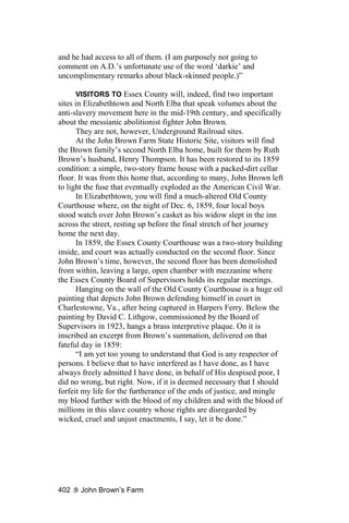 and he had access to all of them. (I am purposely not going to
comment on A.D.’s unfortunate use of the word ‘darkie’ and
uncomplimentary remarks about black-skinned people.)”

      VISITORS TO Essex County will, indeed, find two important
sites in Elizabethtown and North Elba that speak volumes about the
anti-slavery movement here in the mid-19th century, and specifically
about the messianic abolitionist fighter John Brown.
      They are not, however, Underground Railroad sites.
      At the John Brown Farm State Historic Site, visitors will find
the Brown family’s second North Elba home, built for them by Ruth
Brown’s husband, Henry Thompson. It has been restored to its 1859
condition: a simple, two-story frame house with a packed-dirt cellar
floor. It was from this home that, according to many, John Brown left
to light the fuse that eventually exploded as the American Civil War.
      In Elizabethtown, you will find a much-altered Old County
Courthouse where, on the night of Dec. 6, 1859, four local boys
stood watch over John Brown’s casket as his widow slept in the inn
across the street, resting up before the final stretch of her journey
home the next day.
      In 1859, the Essex County Courthouse was a two-story building
inside, and court was actually conducted on the second floor. Since
John Brown’s time, however, the second floor has been demolished
from within, leaving a large, open chamber with mezzanine where
the Essex County Board of Supervisors holds its regular meetings.
      Hanging on the wall of the Old County Courthouse is a huge oil
painting that depicts John Brown defending himself in court in
Charlestowne, Va., after being captured in Harpers Ferry. Below the
painting by David C. Lithgow, commissioned by the Board of
Supervisors in 1923, hangs a brass interpretive plaque. On it is
inscribed an excerpt from Brown’s summation, delivered on that
fateful day in 1859:
      “I am yet too young to understand that God is any respector of
persons. I believe that to have interfered as I have done, as I have
always freely admitted I have done, in behalf of His despised poor, I
did no wrong, but right. Now, if it is deemed necessary that I should
forfeit my life for the furtherance of the ends of justice, and mingle
my blood further with the blood of my children and with the blood of
millions in this slave country whose rights are disregarded by
wicked, cruel and unjust enactments, I say, let it be done.”




402    John Brown’s Farm
 