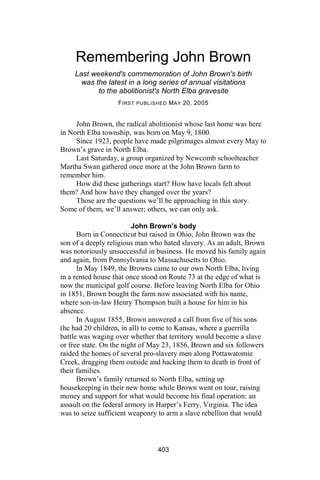 Remembering John Brown
    Last weekend's commemoration of John Brown's birth
      was the latest in a long series of annual visitations
           to the abolitionist's North Elba gravesite
                   F IRST PUBLISHED M AY 20, 2005


     John Brown, the radical abolitionist whose last home was here
in North Elba township, was born on May 9, 1800.
     Since 1923, people have made pilgrimages almost every May to
Brown’s grave in North Elba.
     Last Saturday, a group organized by Newcomb schoolteacher
Martha Swan gathered once more at the John Brown farm to
remember him.
     How did these gatherings start? How have locals felt about
them? And how have they changed over the years?
     Those are the questions we’ll be approaching in this story.
Some of them, we’ll answer; others, we can only ask.

                         John Brown’s body
      Born in Connecticut but raised in Ohio, John Brown was the
son of a deeply religious man who hated slavery. As an adult, Brown
was notoriously unsuccessful in business. He moved his family again
and again, from Pennsylvania to Massachusetts to Ohio.
      In May 1849, the Browns came to our own North Elba, living
in a rented house that once stood on Route 73 at the edge of what is
now the municipal golf course. Before leaving North Elba for Ohio
in 1851, Brown bought the farm now associated with his name,
where son-in-law Henry Thompson built a house for him in his
absence.
      In August 1855, Brown answered a call from five of his sons
(he had 20 children, in all) to come to Kansas, where a guerrilla
battle was waging over whether that territory would become a slave
or free state. On the night of May 23, 1856, Brown and six followers
raided the homes of several pro-slavery men along Pottawatomie
Creek, dragging them outside and hacking them to death in front of
their families.
      Brown’s family returned to North Elba, setting up
housekeeping in their new home while Brown went on tour, raising
money and support for what would become his final operation: an
assault on the federal armory in Harper’s Ferry, Virginia. The idea
was to seize sufficient weaponry to arm a slave rebellion that would



                                403
 