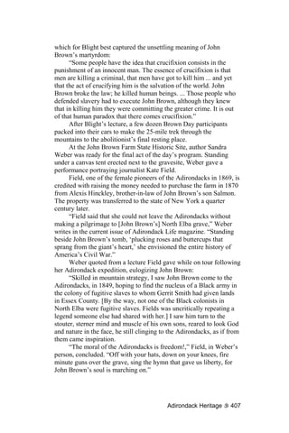 which for Blight best captured the unsettling meaning of John
Brown’s martyrdom:
      “Some people have the idea that crucifixion consists in the
punishment of an innocent man. The essence of crucifixion is that
men are killing a criminal, that men have got to kill him ... and yet
that the act of crucifying him is the salvation of the world. John
Brown broke the law; he killed human beings. ... Those people who
defended slavery had to execute John Brown, although they knew
that in killing him they were committing the greater crime. It is out
of that human paradox that there comes crucifixion.”
      After Blight’s lecture, a few dozen Brown Day participants
packed into their cars to make the 25-mile trek through the
mountains to the abolitionist’s final resting place.
      At the John Brown Farm State Historic Site, author Sandra
Weber was ready for the final act of the day’s program. Standing
under a canvas tent erected next to the gravesite, Weber gave a
performance portraying journalist Kate Field.
      Field, one of the female pioneers of the Adirondacks in 1869, is
credited with raising the money needed to purchase the farm in 1870
from Alexis Hinckley, brother-in-law of John Brown’s son Salmon.
The property was transferred to the state of New York a quarter
century later.
      “Field said that she could not leave the Adirondacks without
making a pilgrimage to [John Brown’s] North Elba grave,” Weber
writes in the current issue of Adirondack Life magazine. “Standing
beside John Brown’s tomb, ‘plucking roses and buttercups that
sprang from the giant’s heart,’ she envisioned the entire history of
America’s Civil War.”
      Weber quoted from a lecture Field gave while on tour following
her Adirondack expedition, eulogizing John Brown:
      “Skilled in mountain strategy, I saw John Brown come to the
Adirondacks, in 1849, hoping to find the nucleus of a Black army in
the colony of fugitive slaves to whom Gerrit Smith had given lands
in Essex County. [By the way, not one of the Black colonists in
North Elba were fugitive slaves. Fields was uncritically repeating a
legend someone else had shared with her.] I saw him turn to the
stouter, sterner mind and muscle of his own sons, reared to look God
and nature in the face, he still clinging to the Adirondacks, as if from
them came inspiration.
      “The moral of the Adirondacks is freedom!,” Field, in Weber’s
person, concluded. “Off with your hats, down on your knees, fire
minute guns over the grave, sing the hymn that gave us liberty, for
John Brown’s soul is marching on.”




                                           Adirondack Heritage      407
 
