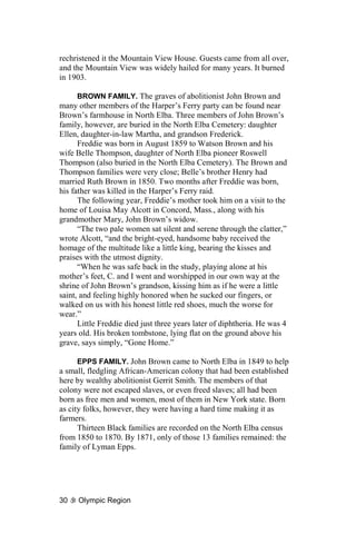 rechristened it the Mountain View House. Guests came from all over,
and the Mountain View was widely hailed for many years. It burned
in 1903.

      BROWN FAMILY. The graves of abolitionist John Brown and
many other members of the Harper’s Ferry party can be found near
Brown’s farmhouse in North Elba. Three members of John Brown’s
family, however, are buried in the North Elba Cemetery: daughter
Ellen, daughter-in-law Martha, and grandson Frederick.
      Freddie was born in August 1859 to Watson Brown and his
wife Belle Thompson, daughter of North Elba pioneer Roswell
Thompson (also buried in the North Elba Cemetery). The Brown and
Thompson families were very close; Belle’s brother Henry had
married Ruth Brown in 1850. Two months after Freddie was born,
his father was killed in the Harper’s Ferry raid.
      The following year, Freddie’s mother took him on a visit to the
home of Louisa May Alcott in Concord, Mass., along with his
grandmother Mary, John Brown’s widow.
      “The two pale women sat silent and serene through the clatter,”
wrote Alcott, “and the bright-eyed, handsome baby received the
homage of the multitude like a little king, bearing the kisses and
praises with the utmost dignity.
      “When he was safe back in the study, playing alone at his
mother’s feet, C. and I went and worshipped in our own way at the
shrine of John Brown’s grandson, kissing him as if he were a little
saint, and feeling highly honored when he sucked our fingers, or
walked on us with his honest little red shoes, much the worse for
wear.”
      Little Freddie died just three years later of diphtheria. He was 4
years old. His broken tombstone, lying flat on the ground above his
grave, says simply, “Gone Home.”

      EPPS FAMILY. John Brown came to North Elba in 1849 to help
a small, fledgling African-American colony that had been established
here by wealthy abolitionist Gerrit Smith. The members of that
colony were not escaped slaves, or even freed slaves; all had been
born as free men and women, most of them in New York state. Born
as city folks, however, they were having a hard time making it as
farmers.
      Thirteen Black families are recorded on the North Elba census
from 1850 to 1870. By 1871, only of those 13 families remained: the
family of Lyman Epps.




30    Olympic Region
 