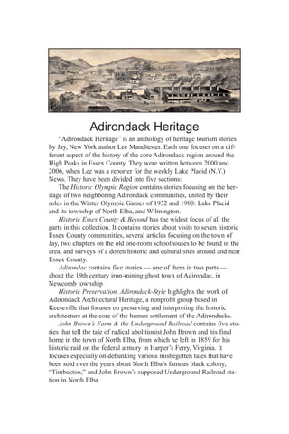 Adirondack Heritage
    “Adirondack Heritage” is an anthology of heritage tourism stories
by Jay, New York author Lee Manchester. Each one focuses on a dif-
ferent aspect of the history of the core Adirondack region around the
High Peaks in Essex County. They were written between 2000 and
2006, when Lee was a reporter for the weekly Lake Placid (N.Y.)
News. They have been divided into five sections:
    The Historic Olympic Region contains stories focusing on the her-
itage of two neighboring Adirondack communities, united by their
roles in the Winter Olympic Games of 1932 and 1980: Lake Placid
and its township of North Elba, and Wilmington.
    Historic Essex County & Beyond has the widest focus of all the
parts in this collection. It contains stories about visits to seven historic
Essex County communities, several articles focusing on the town of
Jay, two chapters on the old one-room schoolhouses to be found in the
area, and surveys of a dozen historic and cultural sites around and near
Essex County.
    Adirondac contains five stories — one of them in two parts —
about the 19th century iron-mining ghost town of Adirondac, in
Newcomb township
    Historic Preservation, Adirondack-Style highlights the work of
Adirondack Architectural Heritage, a nonprofit group based in
Keeseville that focuses on preserving and interpreting the historic
architecture at the core of the human settlement of the Adirondacks.
    John Brown’s Farm & the Underground Railroad contains five sto-
ries that tell the tale of radical abolitionist John Brown and his final
home in the town of North Elba, from which he left in 1859 for his
historic raid on the federal armory in Harper’s Ferry, Virginia. It
focuses especially on debunking various misbegotten tales that have
been sold over the years about North Elba’s famous black colony,
“Timbuctoo,” and John Brown’s supposed Underground Railroad sta-
tion in North Elba.
 