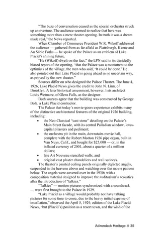 “The buzz of conversation ceased as the special orchestra struck
up an overture. The audience seemed to realize that here was
something more than a mere theater opening. In truth it was a dream
made real,” the News reported.
      When Chamber of Commerce President W.R. Wikoff addressed
the audience — gathered from as far afield as Plattsburgh, Keene and
Au Sable Forks — he spoke of the Palace as an emblem of Lake
Placid’s shining future.
      “He (Wikoff) dwelt on the fact,” the LPN said in its decidedly
biased report of the opening, “that the Palace was a monument to the
optimists of the village, the men who said, ‘It could be done.’ He
also pointed out that Lake Placid is going ahead in no uncertain way,
as proved by the new theater.”
      Sources differ on who designed the Palace Theater. The June 4,
1926, Lake Placid News gives the credit to John N. Linn, of
Brooklyn. A later historical assessment, however, lists architect
Louis Wetmore, of Glens Falls, as the designer.
      Both sources agree that the building was constructed by George
Bola, a Lake Placid contractor.
      The Palace that today’s movie-goers experience exhibits many
of the distinctive architectural features of the original 1926 building,
including:
     • the Neo-Classical “cast stone” detailing on the Palace’s
          Main Street facade, with its central Palladian window, lotus-
          capital pilasters and pediment;
     • the orchestra pit in the main, downstairs movie hall,
          complete with the Robert Morton 1926 pipe organ, built in
          Van Nuys, Calif., and bought for $25,000 — or, in the
          inflated currency of 2001, about a quarter of a million
          dollars;
     • late Art Nouveau stenciled walls; and
     • original cast plaster chandeliers and wall sconces.
      The theater’s painted ceiling panels originally depicted angels,
suspended in the heavens above and watching over the movie patrons
below. The angels were covered over in the 1930s with a
composition material designed to improve the auditorium’s acoustics
after the introduction of “talkies.”
      “Talkies” — motion pictures synchronized with a soundtrack
— were first brought to the Palace in 1929.
      “Lake Placid as a village would probably not have talking
pictures for some time to come, due to the heavy initial expense of
installation,” observed the April 5, 1929, edition of the Lake Placid
News, “but (Placid’s) position as a resort town, and the wish of the




                                            Adirondack Heritage      35
 