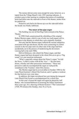 The money did not come soon enough for some, however, as a
report from the Village Board’s July 1991 meeting indicates. A
resident came to that meeting to complain that pieces of crumbling
brick had fallen onto the sidewalk in front of the theater, inches from
his parked car.
      Protective nets had to be thrown up over the sidewalk before
the facade was finally stabilized.

                     The return of the pipe organ
      The building was not all that Reg Clark restored at the Palace
Theater.
      In 1998 Clark commissioned the rebuilding of the original
Robert Morton organ, which is one of only two such organs still in
operation in the theaters in which they were originally installed.
      Not only had the Morton organ suffered the normal indignities
associated with age and disuse, but the wires connecting its central
console to the two pipe units on either side of the stage had been
accidentally cut in the process of modernizing the downstairs
viewing hall in the mid-1980s.
      Melvin Robinson, who rebuilt the Palace organ, said that
theater organs had been designed in the silent-film era to give a “big
sound” to a one-musician instrument.
      “What’s especially unique about the Palace’s organ,” he told
the News, “is that it comes with all the ‘toys’ — the tam-tams,
drums, whistles and other percussion instruments.” Those rare
percussive add-ons accompanied the organ as it played the
soundtrack to the Twenties’ silent film classics.
      The Morton organ had its revival debut in October 1998 for the
Lake Placid Institute’s Silent Film Festival, and it’s gotten a workout
for that festival every year since.
      In addition, the organ was played last year during the inaugural
Lake Placid Film Forum as accompaniment for a silent film.
      At this year’s Forum the organ will again be played by Jeff
Barker, who assisted Robinson in restoring the Palace instrument
three years ago, for a showing of Buster Keaton’s “The Cameraman”
(1928, 90 minutes) this Sunday, June 10, at 4 p.m.




                                            Adirondack Heritage      37
 
