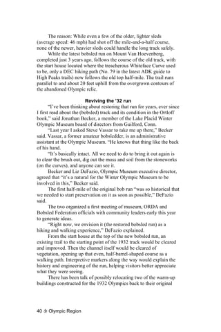 The reason: While even a few of the older, lighter sleds
(average speed: 46 mph) had shot off the mile-and-a-half course,
none of the newer, heavier sleds could handle the long track safely.
      While the latest bobsled run on Mount Van Hoevenberg,
completed just 3 years ago, follows the course of the old track, with
the start house located where the treacherous Whiteface Curve used
to be, only a DEC hiking path (No. 79 in the latest ADK guide to
High Peaks trails) now follows the old top half-mile. The trail runs
parallel to and about 20 feet uphill from the overgrown contours of
the abandoned Olympic relic.

                           Reviving the ’32 run
       “I’ve been thinking about restoring that run for years, ever since
I first read about the (bobsled) track and its condition in the Ortloff
book,” said Jonathan Becker, a member of the Lake Placid Winter
Olympic Museum board of directors from Guilford, Conn.
       “Last year I asked Steve Vassar to take me up there,” Becker
said. Vassar, a former amateur bobsledder, is an administrative
assistant at the Olympic Museum. “He knows that thing like the back
of his hand.
       “It’s basically intact. All we need to do to bring it out again is
to clear the brush out, dig out the moss and soil from the stoneworks
(on the curves), and anyone can see it.
       Becker and Liz DeFazio, Olympic Museum executive director,
agreed that “it’s a natural for the Winter Olympic Museum to be
involved in this,” Becker said.
       The first half-mile of the original bob run “was so historical that
we needed to start preservation on it as soon as possible,” DeFazio
said.
       The two organized a first meeting of museum, ORDA and
Bobsled Federation officials with community leaders early this year
to generate ideas.
       “Right now, we envision it (the restored bobsled run) as a
hiking and walking experience,” DeFazio explained.
       From the start house at the top of the new bobsled run, an
existing trail to the starting point of the 1932 track would be cleared
and improved. Then the channel itself would be cleared of
vegetation, opening up that even, half-barrel-shaped course as a
walking path. Interpretive markers along the way would explain the
history and engineering of the run, helping visitors better appreciate
what they were seeing.
       There has been talk of possibly relocating two of the warm-up
buildings constructed for the 1932 Olympics back to their original




40    Olympic Region
 